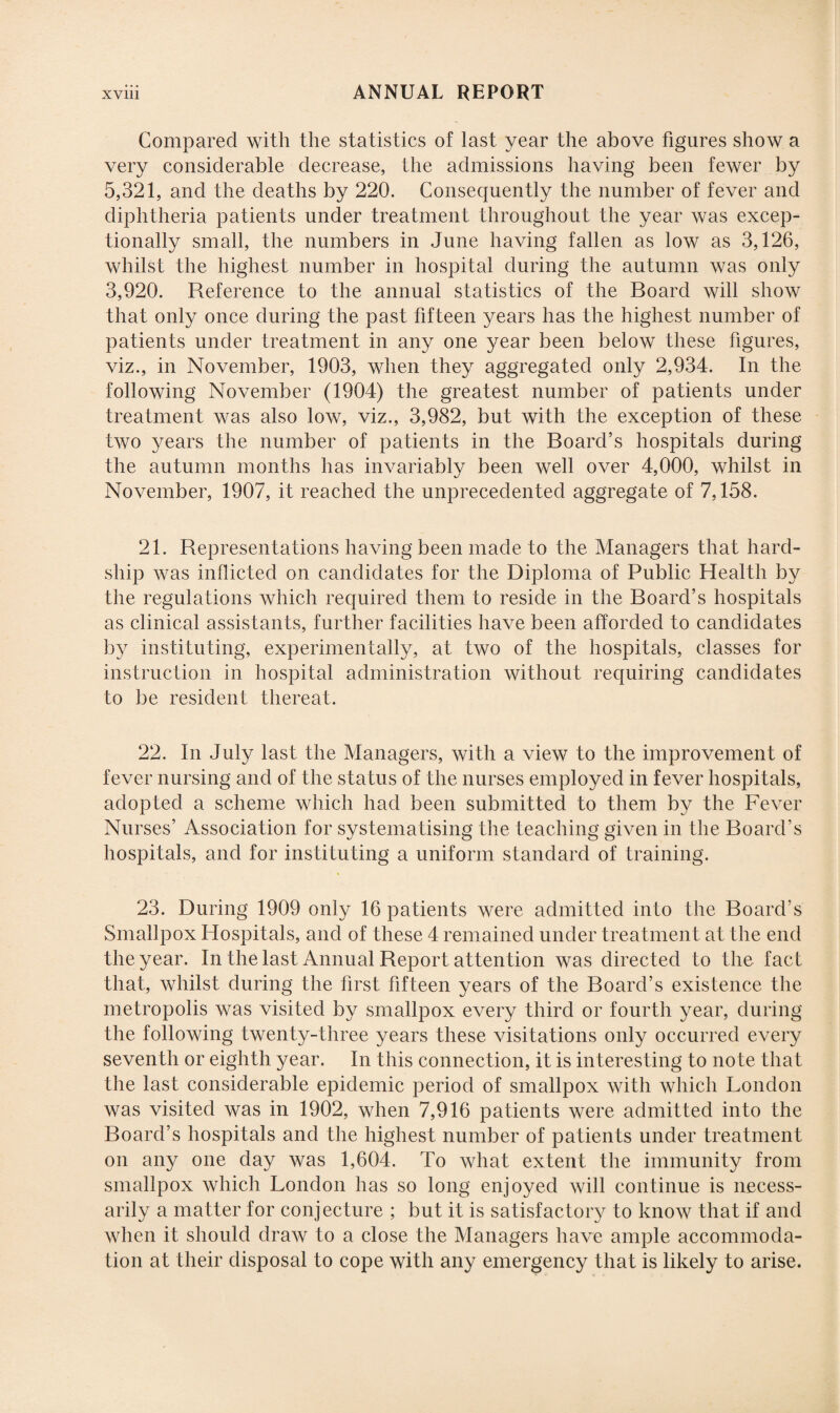 Compared with the statistics of last year the above figures show a very considerable decrease, the admissions having been fewer by 5,321, and the deaths by 220. Consequently the number of fever and diphtheria patients under treatment throughout the year was excep¬ tionally small, the numbers in June having fallen as low as 3,126, whilst the highest number in hospital during the autumn was only 3,920. Reference to the annual statistics of the Board will show that only once during the past fifteen years has the highest number of patients under treatment in any one year been below these figures, viz., in November, 1903, when they aggregated only 2,934. In the following November (1904) the greatest number of patients under treatment was also low, viz., 3,982, but with the exception of these two years the number of patients in the Board’s hospitals during the autumn months has invariably been well over 4,000, whilst in November, 1907, it reached the unprecedented aggregate of 7,158. 21. Representations having been made to the Managers that hard¬ ship was inflicted on candidates for the Diploma of Public Health by the regulations which required them to reside in the Board’s hospitals as clinical assistants, further facilities have been afforded to candidates by instituting, experimentally, at two of the hospitals, classes for instruction in hospital administration without requiring candidates to be resident thereat. 22. In July last the Managers, with a view to the improvement of fever nursing and of the status of the nurses employed in fever hospitals, adopted a scheme which had been submitted to them by the Fever Nurses’ Association for systematising the teaching given in the Board’s hospitals, and for instituting a uniform standard of training. 23. During 1909 only 16 patients were admitted into the Board's Smallpox Hospitals, and of these 4 remained under treatment at the end the year. In the last Annual Report attention was directed to the fact that, whilst during the first fifteen years of the Board’s existence the metropolis was visited by smallpox every third or fourth year, during the following twenty-three years these visitations only occurred every seventh or eighth year. In this connection, it is interesting to note that the last considerable epidemic period of smallpox with which London was visited was in 1902, when 7,916 patients were admitted into the Board’s hospitals and the highest number of patients under treatment on any one day was 1,604. To what extent the immunity from smallpox which London has so long enjoyed will continue is necess¬ arily a matter for conjecture ; but it is satisfactory to know that if and when it should draw to a close the Managers have ample accommoda¬ tion at their disposal to cope with any emergency that is likely to arise.