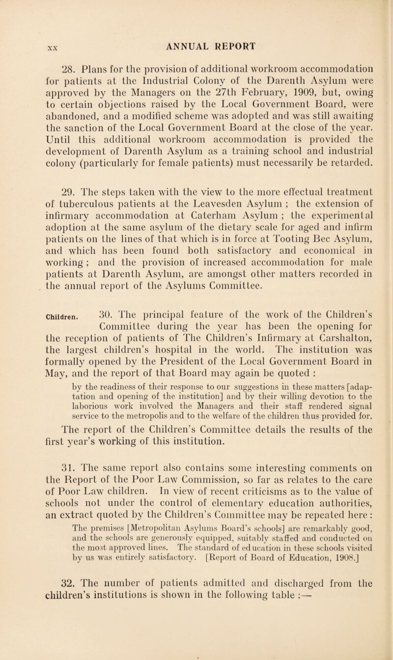 28. Plans for the provision of additional workroom accommodation for patients at the Industrial Colony of the Darenth Asylum were approved by the Managers on the 27th February, 1909, but, owing to certain objections raised by the Local Government Board, were abandoned, and a modified scheme was adopted and was still awaiting the sanction of the Local Government Board at the close of the year. Until this additional workroom accommodation is provided the development of Darenth Asylum as a training school and industrial colony (particularly for female patients) must necessarily be retarded. 29. The steps taken with the view to the more effectual treatment of tuberculous patients at the Leavesden Asylum ; the extension of infirmary accommodation at Caterham Asylum ; the experimental adoption at the same asylum of the dietary scale for aged and infirm patients on the lines of that which is in force at Tooting Bee Asylum, and which has been found both satisfactory and economical in working ; and the provision of increased accommodation for male patients at Darenth Asylum, are amongst other matters recorded in the annual report of the Asylums Committee. Children. 30. The principal feature of the work of the Children’s Committee during the year has been the opening for the reception of patients of The Children’s Infirmary at Carslialton, the largest children’s hospital in the wrorld. The institution was formally opened by the President of the Local Government Board in May, and the report of that Board may again be quoted : by the readiness of their response to our suggestions in these matters [adap¬ tation and opening of the institution] and by their willing devotion to the laborious work involved the Managers and their staff rendered signal service to the metropolis and to the welfare of the children thus provided for. The report of the Children’s Committee details the results of the first year’s working of this institution. 31. The same report also contains some interesting comments on the Report of the Poor Law Commission, so far as relates to the care of Poor Law children. In view of recent criticisms as to the value of schools not under the control of elementary education authorities, an extract quoted by the Children’s Committee may be repeated here : The premises [Metropolitan Asylums Board’s schools] are remarkably good, and the schools are generously equipped, suitably staffed and conducted on the most approved lines. The standard of education in these schools visited by us was entirely satisfactory. [Report of Board of Education, 1908.] 32. The number of patients admitted and discharged from the children’s institutions is shown in the following table