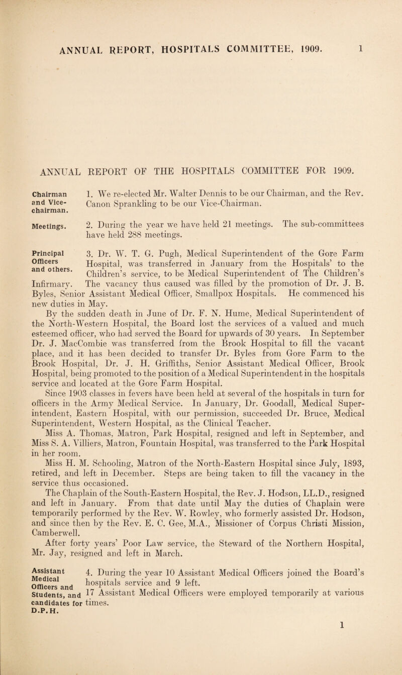 ANNUAL REPORT, HOSPITALS COMMITTEE, 1909. ANNUAL REPORT OF THE HOSPITALS COMMITTEE FOR 1909. 1. We re-elected Mr. Walter Dennis to be our Chairman, and the Rev. Canon Sprankling to be our Vice-Chairman. 2. During the year we have held 21 meetings. The sub-committees have held 288 meetings. 3. Dr. W. T. G. Pugh, Medical Superintendent of the Gore Farm Hospital, was transferred in January from the Hospitals’ to the Children’s service, to be Medical Superintendent of The Children’s The vacancy thus caused was filled by the promotion of Dr. J. B. Byles, Senior Assistant Medical Officer, Smallpox Hospitals. He commenced his new duties in May. By the sudden death in June of Dr. F. N. Hume, Medical Superintendent of the North-Western Hospital, the Board lost the services of a valued and much esteemed officer, who had served the Board for upwards of 30 years. In September Dr. J. MacCombie was transferred from the Brook Hospital to fill the vacant place, and it has been decided to transfer Dr. Byles from Gore Farm to the Brook Hospital, Dr. J. H. Griffiths, Senior Assistant Medical Officer, Brook Hospital, being promoted to the position of a Medical Superintendent in the hospitals service and located at the Gore Farm Hospital. Since 1903 classes in fevers have been held at several of the hospitals in turn for officers in the Army Medical Service. In January, Dr. Goodall, Medical Super¬ intendent, Eastern Hospital, with our permission, succeeded Dr. Bruce, Medical Superintendent, Western Plospital, as the Clinical Teacher. Miss A. Thomas, Matron, Park Hospital, resigned arid left in September, and Miss S. A. Villiers, Matron, Fountain Hospital, was transferred to the Park Hospital in her room. Miss H. M. Schooling, Matron of the North-Eastern Hospital since July, 1893, retired, and left in December. Steps are being taken to fill the vacancy in the service thus occasioned. The Chaplain of the South-Eastern Hospital, the Rev. J. Hodson, LL.D., resigned and left in January. From that date until May the duties of Chaplain were temporarily performed by the Rev. W. Rowley, who formerly assisted Dr. Hodson, and since then by the Rev. E. C. Gee, M.A., Missioner of Corpus Christi Mission, Camberwell. After forty years’ Poor Law service, the Steward of the Northern Hospital, Mr. Jay, resigned and left in March. Chairman and Vice- chairman. Meetings. Principal Officers and others. Infirmary. Assistant 4. During the year 10 Assistant Medical Officers joined the Board’s Officers,1 and hospitals service and 9 left. Students, and ^ Assistant Medical Officers were employed temporarily at various candidates for times. d.p.h. 1