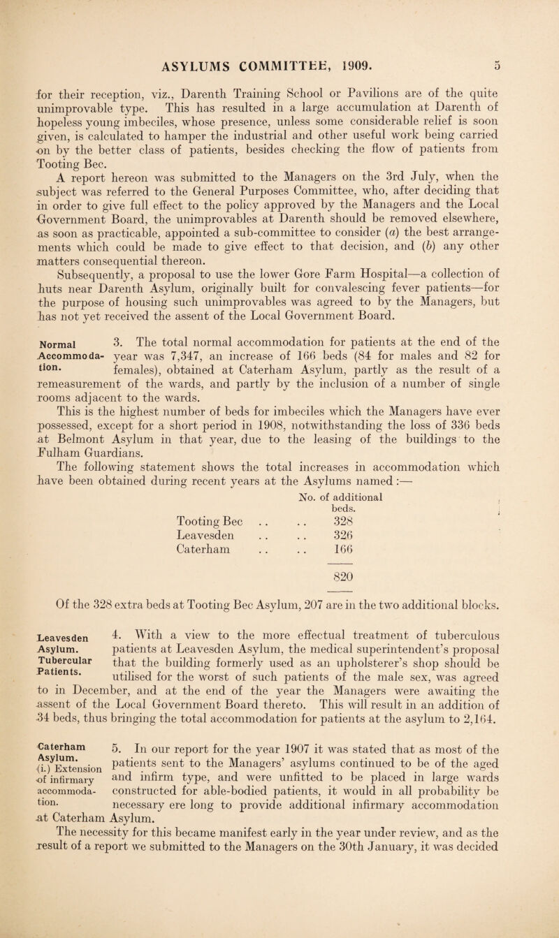 for their reception, viz., Darenth Training School or Pavilions are of the quite unimprovable type. This has resulted in a large accumulation at Darenth of hopeless young imbeciles, whose presence, unless some considerable relief is soon given, is calculated to hamper the industrial and other useful work being carried •on by the better class of patients, besides checking the flow of patients from Tooting Bee. A report hereon was submitted to the Managers on the 3rd July, when the subject was referred to the General Purposes Committee, who, after deciding that in order to give full effect to the policy approved by the Managers and the Local Government Board, the unimprovables at Darenth should be removed elsewhere, as soon as practicable, appointed a sub-committee to consider (a) the best arrange¬ ments which could be made to give effect to that decision, and (b) any other matters consequential thereon. Subsequently, a proposal to use the lower Gore Farm Hospital—a collection of huts near Darenth Asylum, originally built for convalescing fever patients—for the purpose of housing such unimprovables was agreed to by the Managers, but has not yet received the assent of the Local Government Board. Normal 3. The total normal accommodation for patients at the end of the Accommoda- year was 7,347, an increase of 166 beds (84 for males and 82 for tion* females), obtained at Caterham Asylum, partly as the result of a xemeasurement of the wards, and partly by the inclusion of a number of single rooms adjacent to the wards. This is the highest number of beds for imbeciles which the Managers have ever possessed, except for a short period in 1908, notwithstanding the loss of 336 beds at Belmont Asylum in that year, due to the leasing of the buildings to the Fulham Guardians. The following statement shows the total increases in accommodation which have been obtained during recent years at the Asylums named:— No. of additional beds. Tooting Bee . . .. 328 Leavesden . . . . 326 Caterham . . . . 166 820 Of the 328 extra beds at Tooting Bee Asylum, 207 are in the two additional blocks. 4. With a view to the more effectual treatment of tuberculous patients at Leavesden Asylum, the medical superintendent’s proposal that the building formerly used as an upholsterer’s shop should be utilised for the worst of such patients of the male sex, was agreed to in December, and at the end of the year the Managers were awaiting the assent of the Local Government Board thereto. This will result in an addition of •34 beds, thus bringing the total accommodation for patients at the asylum to 2,164. Leavesden Asylum. Tubercular Patients. Caterham 5. In our report for the year 1907 it was stated that as most of the 0 ^Extension Pa^en^s sen^ 4° the Managers’ asylums continued to be of the aged •of infirmary and infirm type, and were unfitted to be placed in large wards accommoda- constructed for able-bodied patients, it would in all probability be tion- necessary ere long to provide additional infirmary accommodation •at Caterham Asylum. The necessity for this became manifest early in the year under review, and as the jesult of a report we submitted to the Managers on the 30th January, it was decided