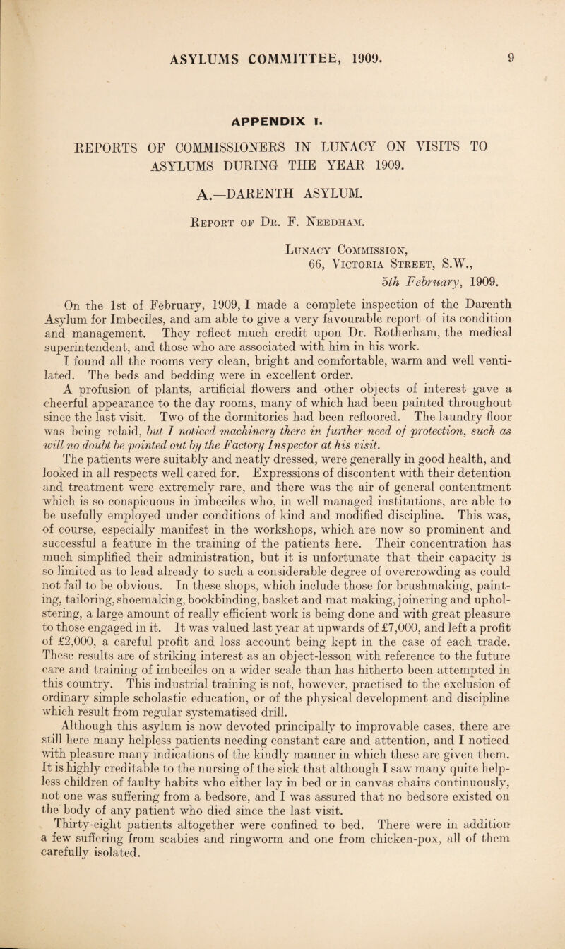 APPENDIX I. EEPOETS OF COMMISSIONEES IN LUNACY ON VISITS TO ASYLUMS DUEING THE YEAE 1909. A.—DAEENTH ASYLUM. Eeport op Dr. F. Needham. Lunacy Commission, 66, Victoria Street, S.W., 5th February, 1909. On the 1st of February, 1909, I made a complete inspection of the Daren th Asylum for Imbeciles, and am able to give a very favourable report of its condition and management. They reflect much credit upon Dr. Eotherham, the medical superintendent, and those who are associated with him in his work. I found all the rooms very clean, bright and comfortable, warm and well venti¬ lated. The beds and bedding were in excellent order. A profusion of plants, artificial flowers and other objects of interest gave a cheerful appearance to the day rooms, many of which had been painted throughout since the last visit. Two of the dormitories had been refloored. The laundry floor was being relaid, but I noticed machinery there in further need of protection, such as will no doubt be pointed out by the Factory Inspector at his visit. The patients were suitably and neatly dressed, were generally in good health, and looked in all respects well cared for. Expressions of discontent with their detention and treatment were extremely rare, and there was the air of general contentment which is so conspicuous in imbeciles who, in well managed institutions, are able to be usefully employed under conditions of kind and modified discipline. This was, of course, especially manifest in the workshops, which are now so prominent and successful a feature in the training of the patients here. Their concentration has much simplified their administration, but it is unfortunate that their capacity is so limited as to lead already to such a considerable degree of overcrowding as could not fail to be obvious. In these shops, which include those for brushmaking, paint¬ ing, tailoring, shoemaking, bookbinding, basket and mat making, joinering and uphol¬ stering, a large amount of really efficient work is being done and with great pleasure to those engaged in it. It was valued last year at upwards of £7,000, and left a profit of £2,000, a careful profit and loss account being kept in the case of each trade. These results are of striking interest as an object-lesson with reference to the future care and training of imbeciles on a wider scale than has hitherto been attempted in this country. This industrial training is not, however, practised to the exclusion of ordinary simple scholastic education, or of the physical development and discipline which result from regular systematised drill. Although this asylum is now devoted principally to improvable cases, there are still here many helpless patients needing constant care and attention, and I noticed with pleasure many indications of the kindly manner in which these are given them. It is highly creditable to the nursing of the sick that although I saw many quite help¬ less children of faulty habits who either lay in bed or in canvas chairs continuously, not one was suffering from a bedsore, and I was assured that no bedsore existed on the body of any patient who died since the last visit. Thirty-eight patients altogether were confined to bed. There were in addition a few suffering from scabies and ringworm and one from chicken-pox, all of them carefully isolated.