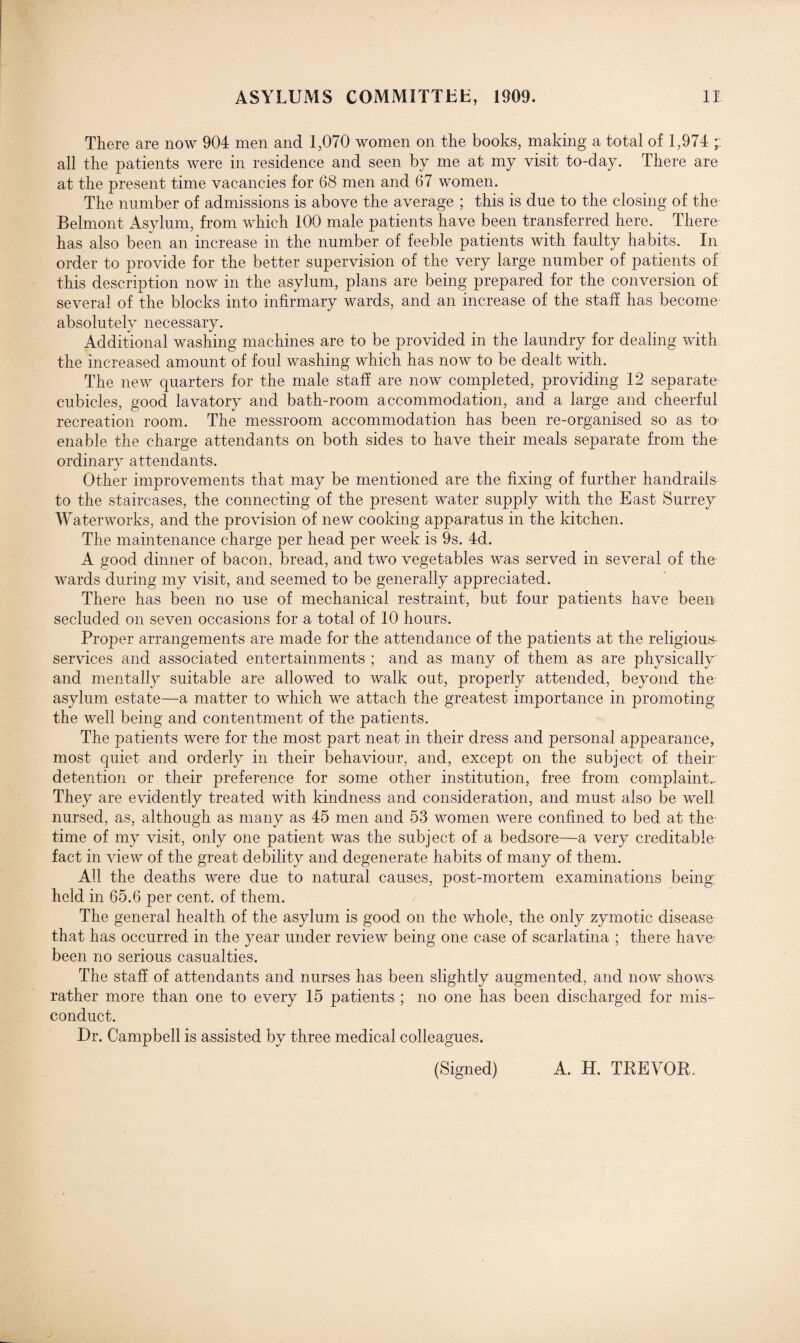 There are now 904 men and 1,070 women on the books, making a total of 1,974 all the patients were in residence and seen by me at my visit to-day. There are at the present time vacancies for 68 men and 67 women. The number of admissions is above the average ; this is due to the closing of the Belmont Asylum, from which 100 male patients have been transferred here. There has also been an increase in the number of feeble patients with faulty habits. In order to provide for the better supervision of the very large number of patients of this description now in the asylum, plans are being prepared for the conversion of several of the blocks into infirmary wards, and an increase of the staff has become absolutely necessary. Additional washing machines are to be provided in the laundry for dealing with the increased amount of foul washing which has now to be dealt with. The new quarters for the male staff are now completed, providing 12 separate cubicles, good lavatory and bath-room accommodation, and a large and cheerful recreation room. The messroom accommodation has been re-organised so as to enable the charge attendants on both sides to have their meals separate from the ordinary attendants. Other improvements that may be mentioned are the fixing of further handrails to the staircases, the connecting of the present water supply with the East Surrey Waterworks, and the provision of new cooking apparatus in the kitchen. The maintenance charge per head per week is 9s. 4d. A good dinner of bacon, bread, and two vegetables was served in several of the wards during my visit, and seemed to be generally appreciated. There has been no use of mechanical restraint, but four patients have been secluded on seven occasions for a total of 10 hours. Proper arrangements are made for the attendance of the patients at the religious- services and associated entertainments ; and as many of them as are physically and mentally suitable are allowed to walk out, properly attended, beyond the asylum estate—a matter to which we attach the greatest importance in promoting the well being and contentment of the patients. The patients were for the most part neat in their dress and personal appearance, most quiet and orderly in their behaviour, and, except on the subject of their detention or their preference for some other institution, free from complaint.. They are evidently treated with kindness and consideration, and must also be well nursed, as, although as many as 45 men and 53 women were confined to bed at the time of my visit, only one patient was the subject of a bedsore—a very creditable fact in view of the great debility and degenerate habits of many of them. All the deaths were due to natural causes, post-mortem examinations being: held in 65.6 per cent, of them. The general health of the asylum is good on the whole, the only zymotic disease that has occurred in the year under review being one case of scarlatina ; there have- been no serious casualties. The staff of attendants and nurses has been slightly augmented, and now shows rather more than one to every 15 patients ; no one has been discharged for mis¬ conduct. Dr. Campbell is assisted by three medical colleagues. (Signed) A. H. TREVOR.