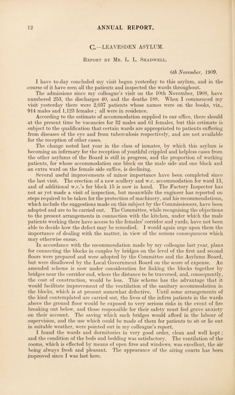 C.— LEAVESDEN ASYLUM. Report by Mr. L. L. Shadwell. 6th November, 1909. I have to-day concluded my visit begun yesterday to this asylum, and in the -course of it have seen all the patients and inspected the wards throughout. The admissions since my colleague’s visit on the 10th November, 1908, have numbered 253, the discharges 40, and the deaths 188. When I commenced my visit yesterday there were 2,037 patients whose names were on the books, viz., 914 males and 1,123 females ; all were in residence. According to the estimate of accommodation supplied to our office, there should at the present time be vacancies for 32 males and 61 females, but this estimate is subject to the qualification that certain wards are appropriated to patients suffering from diseases of the eye and from tuberculosis respectively, and are not available for the reception of other cases. The change noted last year in the class of inmates, by which this asylum is becoming an infirmary for the reception of youthful crippled and helpless cases from the other asylums of the Board is still in progress, and the proportion of working patients, for whose accommodation one block on the male side and one block and .an extra ward on the female side suffice, is declining. Several useful improvements of minor importance have been completed since the last visit. The erection of a new scullery and w.c. accommodation for ward 13, and of additional w.c.’s for block 15 is now in hand. The Factory Inspector has not as yet made a visit of inspection, but meanwhile the engineer has reported on steps required to be taken for the protection of machinery, and his recommendations, which include the suggestions made on this subject by the Commissioners, have been .adopted and are to be carried out. The Committee, while recognising the objections to the present arrangements in connection with the kitchen, under which the male patients working there have access to the females’ corridor and yards, have not been able to decide how the defect may be remedied. I would again urge upon them the importance of dealing with the matter, in view of the serious consequences which may otherwise ensue. In accordance with the recommendation made by my colleague last year, plans for connecting the blocks in couples by bridges on the level of the first and second floors were prepared and were adopted by the Committee and the Asylums Board, but were disallowed by the Local Government Board on the score of expense. An .amended scheme is now under consideration for linking the blocks together by bridges near the corridor end, where the distance to be traversed, and, consequently, the cost of construction, would be less. This scheme has the advantage that it would facilitate improvement of the ventilation of the sanitary accommodation in the blocks, which is at present somewhat defective. Until some arrangements of the kind contemplated are carried out, the lives of the infirm patients in the wards above the ground floor would be exposed to very serious risks in the event of fire breaking out below, and those responsible for their safety must feel grave anxiety on their account. The saving which such bridges would afford in the labour of supervision, and the use which could be made of them for patients to sit or lie out in suitable weather, were pointed out in my colleague’s report. I found the wards and dormitories in very good order, clean and well kept; and the condition of the beds and bedding was satisfactory. The ventilation of the rooms, which is effected by means of open fires and windows, was excellent, the air being always fresh and pleasant. The appearance of the airing courts has been improved since I was last here.