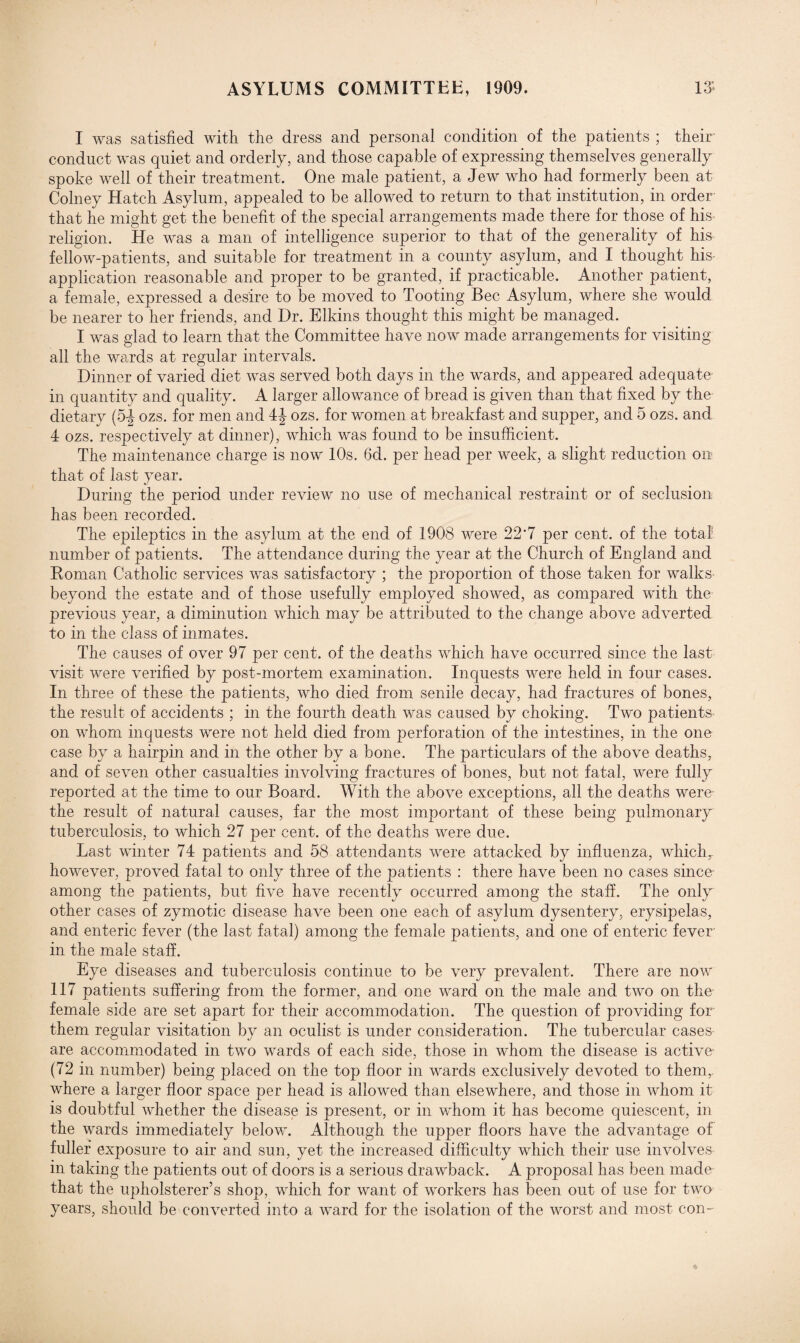 1 O’ I was satisfied with the dress and personal condition of the patients ; their’ conduct was quiet and orderly, and those capable of expressing themselves generally spoke well of their treatment. One male patient, a Jew who had formerly been at Colney Hatch Asylum, appealed to be allowed to return to that institution, in order that he might get the benefit of the special arrangements made there for those of his- religion. He was a man of intelligence superior to that of the generality of his fellow-patients, and suitable for treatment in a county asylum, and I thought his- application reasonable and proper to be granted, if practicable. Another patient, a female, expressed a desire to be moved to Tooting Bee Asylum, where she would be nearer to her friends, and Dr. Elkins thought this might be managed. I was glad to learn that the Committee have now made arrangements for visiting all the wards at regular intervals. Dinner of varied diet was served both days in the wards, and appeared adequate in quantity and quality. A larger allowance of bread is given than that fixed by the dietary (5-| ozs. for men and 4J- ozs. for women at breakfast and supper, and 5 ozs. and 4 ozs. respectively at dinner), which was found to be insufficient. The maintenance charge is now 10s. 6d. per head per week, a slight reduction on that of last year. During the period under review no use of mechanical restraint or of seclusion has been recorded. The epileptics in the asylum at the end of 1908 were 22'7 per cent, of the total number of patients. The attendance during the year at the Church of England and Roman Catholic services was satisfactory ; the proportion of those taken for walks beyond the estate and of those usefully employed showed, as compared with the previous year, a diminution which may be attributed to the change above adverted to in the class of inmates. The causes of over 97 per cent, of the deaths which have occurred since the last visit were verified by post-mortem examination. Inquests were held in four cases. In three of these the patients, who died from senile decay, had fractures of bones, the result of accidents ; in the fourth death was caused by choking. Two patients on whom inquests were not held died from perforation of the intestines, in the one case by a hairpin and in the other by a bone. The particulars of the above deaths, and of seven other casualties involving fractures of bones, but not fatal, were fully reported at the time to our Board. With the above exceptions, all the deaths were- the result of natural causes, far the most important of these being pulmonary tuberculosis, to which 27 per cent, of the deaths were due. Last winter 74 patients and 58 attendants were attacked by influenza, which, however, proved fatal to only three of the patients : there have been no cases since among the patients, but five have recently occurred among the staff. The only other cases of zymotic disease have been one each of asylum dysentery, erysipelas, and enteric fever (the last fatal) among the female patients, and one of enteric fever in the male staff. Eye diseases and tuberculosis continue to be very prevalent. There are now 117 patients suffering from the former, and one ward on the male and two on the female side are set apart for their accommodation. The question of providing for them regular visitation by an oculist is under consideration. The tubercular cases- are accommodated in two wards of each side, those in whom the disease is active (72 in number) being placed on the top floor in wards exclusively devoted to them,, where a larger floor space per head is allowed than elsewhere, and those in whom it is doubtful whether the disease is present, or in whom it has become quiescent, in the wards immediately below. Although the upper floors have the advantage of fuller exposure to air and sun, yet the increased difficulty which their use involves in taking the patients out of doors is a serious drawback. A proposal has been made that the upholsterer’s shop, which for want of workers has been out of use for two years, should be converted into a ward for the isolation of the worst and most con-