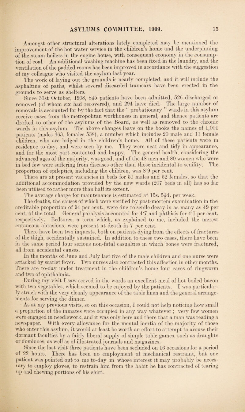 Amongst other structural alterations lately completed may be mentioned the improvement of the hot water service in the children’s home and the underpinning of the steam boilers in the engine house, with consequent economy in the consump¬ tion of coal. An additional washing machine has been fixed in the laundry, and the ventilation of the padded rooms has been improved in accordance with the suggestion of my colleague who visited the asylum last year. The work of laying out the grounds is nearly completed, and it will include the .asphalting of paths, whilst several discarded tramcars have been erected in the grounds to serve as shelters. Since 31st October, 1908, 845 patients have been admitted, 526 discharged or removed (of whom six had recovered), and 294 have died. The large number of removals is accounted for by the fact that the “ probationary ” wards in this asylum receive cases from the metropolitan workhouses in general, and thence patients are •drafted to other of the asylums of the Board, as well as removed to the chronic wards in this asylum. The above changes leave on the books the names of 1,001 patients (males 463, females 538), a number which includes 20 male and 11 female children, who are lodged in the children’s home. All of these patients were in residence to-day, and were seen by me. They were neat and tidy in appearance, and for the most part contented and happy. The general health, considering the advanced ages of the majority, was good, and of the 48 men and 80 women who were in bed few were suffering from diseases other than those incidental to senility. The proportion of epileptics, including the children, was 8'9 per cent. There are at present vacancies in beds for 51 males and 62 females, so that the additional accommodation provided by the new wards (207 beds in all) has so far been utilised to rather more than half its extent. The average charge for maintenance is estimated at 15s. 5|d. per week. The deaths, the causes of which were verified by post-mortem examination in the creditable proportion of 94 per cent., were due to senile decay in as many as 49 per cent, of the total. General paralysis accounted for 4*7 and phthisis for 4T per cent, respectively. Bedsores, a term which, as explained to me, included the merest cutaneous abrasions, were present at death in 7 per cent. There have been two inquests, both on patients dying from the effects of fractures of the thigh, accidentally sustained. In addition to these two cases, there have been in the same period four serious non-fatal casualties in which bones were fractured, all from accidental causes. In the months of June and July last five of the male children and one nurse were attacked by scarlet fever. Two nurses also contracted this affection in other months. There are to-day under treatment in the children’s home four cases of ringworm and two of ophthalmia. During my visit I saw served in the wards an excellent meal of hot boiled bacon with two vegetables, which seemed to be enjoyed by the patients. I was particular¬ ly struck with the very cleanly appearance of the table linen and the general arrange¬ ments for serving the dinner. As at my previous visits, so on this occasion, I could not help noticing how small a proportion of the inmates were occupied in any way whatever ; very few women were engaged in needlework, and it was only here and there that a man was reading a newspaper. With every allowance for the mental inertia of the majority of those who enter this asylum, it would at least be worth an effort to attempt to arouse their dormant faculties by a fairly liberal supply of simple table games, such as draughts or dominoes, as well as of illustrated journals and magazines. Since the last visit three patients have been secluded on 16 occasions for a period of 22 hours. There has been no employment of mechanical restraint, but one patient was pointed out to me to-day in whose interest it may probably be neces¬ sary to employ gloves, to restrain him from the habit he has contracted of tearing up and chewing portions of his shirt.
