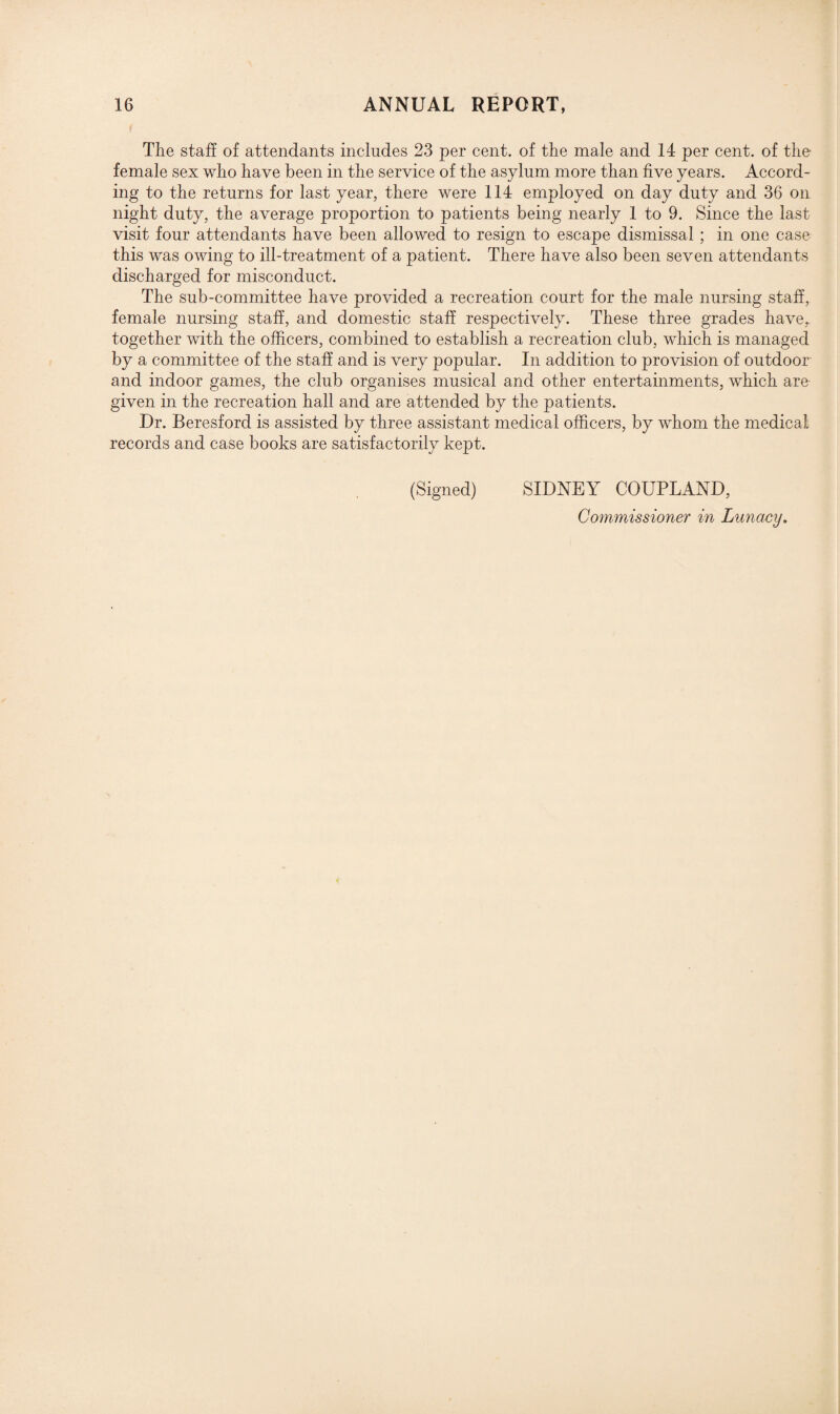 The staff of attendants includes 23 per cent, of the male and 14 per cent, of the female sex who have been in the service of the asylum more than five years. Accord¬ ing to the returns for last year, there were 114 employed on day duty and 36 on night duty, the average proportion to patients being nearly 1 to 9. Since the last visit four attendants have been allowed to resign to escape dismissal ; in one case this was owing to ill-treatment of a patient. There have also been seven attendants discharged for misconduct. The sub-committee have provided a recreation court for the male nursing staff, female nursing staff, and domestic staff respectively. These three grades have,, together with the officers, combined to establish a recreation club, which is managed by a committee of the staff and is very popular. In addition to provision of outdoor and indoor games, the club organises musical and other entertainments, which are given in the recreation hall and are attended by the patients. Dr. Beresford is assisted by three assistant medical officers, by whom the medical records and case books are satisfactorily kept. (Signed) SIDNEY COUPLAND, Commissioner in Lunacy.