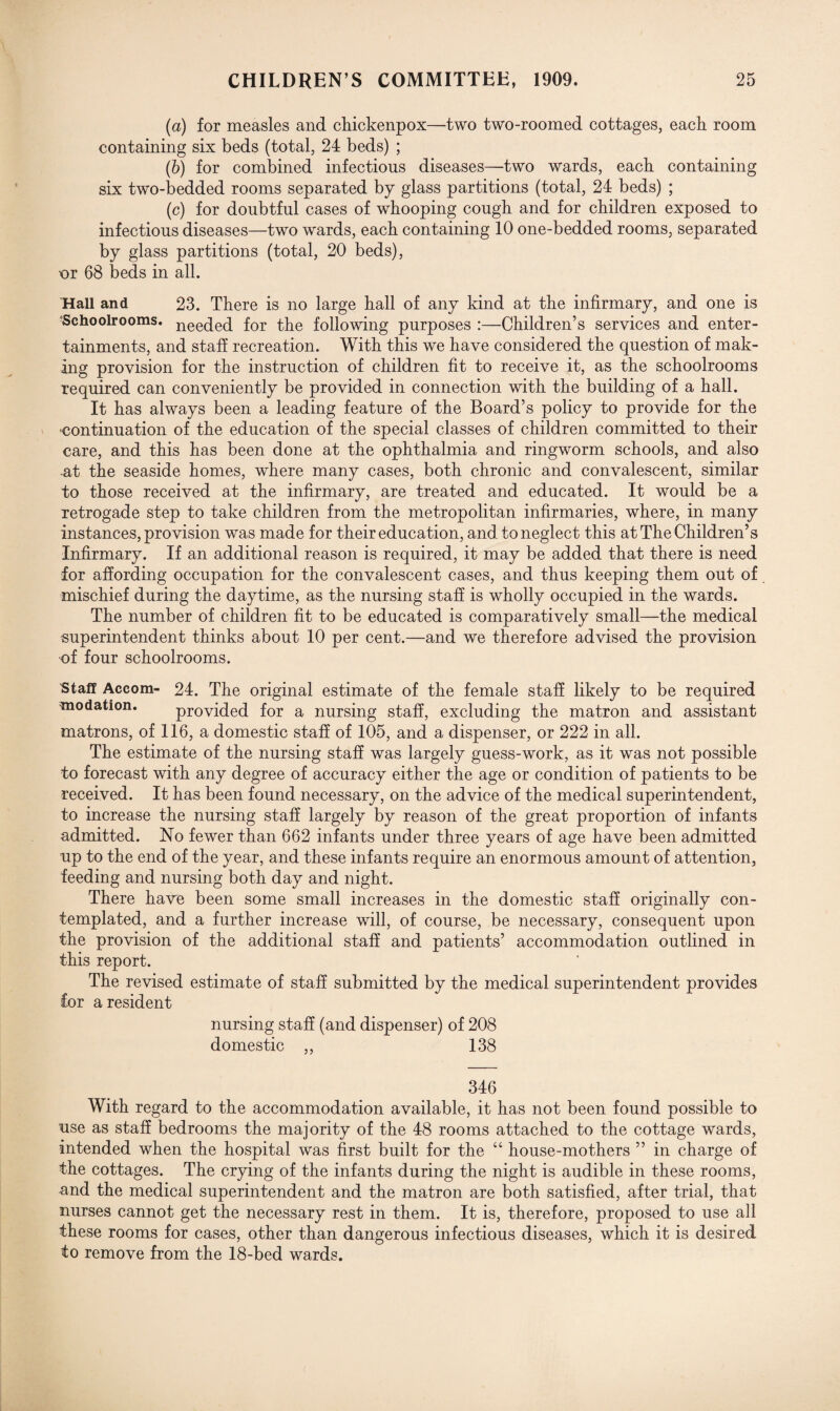 (a) for measles and chickenpox—two two-roomed cottages, eack room containing six beds (total, 24 beds) ; (b) for combined infectious diseases—two wards, each containing six two-bedded rooms separated by glass partitions (total, 24 beds) ; (c) for doubtful cases of whooping cough and for children exposed to infectious diseases—two wards, each containing 10 one-bedded rooms, separated by glass partitions (total, 20 beds), ur 68 beds in all. 'Hall and 23. There is no large hall of any kind at the infirmary, and one is 'Schoolrooms. nee(je(j for the following purposes :—Children’s services and enter¬ tainments, and staff recreation. With this we have considered the question of mak¬ ing provision for the instruction of children fit to receive it, as the schoolrooms required can conveniently be provided in connection with the building of a hall. It has always been a leading feature of the Board’s policy to provide for the ■continuation of the education of the special classes of children committed to their care, and this has been done at the ophthalmia and ringworm schools, and also at the seaside homes, where many cases, both chronic and convalescent, similar to those received at the infirmary, are treated and educated. It would be a Tetrogade step to take children from the metropolitan infirmaries, where, in many instances, provision was made for their education, and to neglect this at The Children’s Infirmary. If an additional reason is required, it may be added that there is need for affording occupation for the convalescent cases, and thus keeping them out of mischief during the daytime, as the nursing staff is wholly occupied in the wards. The number of children fit to be educated is comparatively small—the medical superintendent thinks about 10 per cent.—and we therefore advised the provision of four schoolrooms. Staff Accom- 24. The original estimate of the female staff likely to be required modation. provided for a nursing staff, excluding the matron and assistant matrons, of 116, a domestic staff of 105, and a dispenser, or 222 in all. The estimate of the nursing staff was largely guess-work, as it was not possible to forecast with any degree of accuracy either the age or condition of patients to be received. It has been found necessary, on the advice of the medical superintendent, to increase the nursing staff largely by reason of the great proportion of infants admitted. No fewer than 662 infants under three years of age have been admitted up to the end of the year, and these infants require an enormous amount of attention, feeding and nursing both day and night. There hare been some small increases in the domestic staff originally con¬ templated, and a further increase will, of course, be necessary, consequent upon the provision of the additional staff and patients’ accommodation outlined in this report. The revised estimate of staff submitted by the medical superintendent provides for a resident nursing staff (and dispenser) of 208 domestic ,, 138 346 With regard to the accommodation available, it has not been found possible to use as staff bedrooms the majority of the 48 rooms attached to the cottage wards, intended when the hospital was first built for the “ house-mothers ” in charge of the cottages. The crying of the infants during the night is audible in these rooms, and the medical superintendent and the matron are both satisfied, after trial, that nurses cannot get the necessary rest in them. It is, therefore, proposed to use all these rooms for cases, other than dangerous infectious diseases, which it is desired to remove from the 18-bed wards.