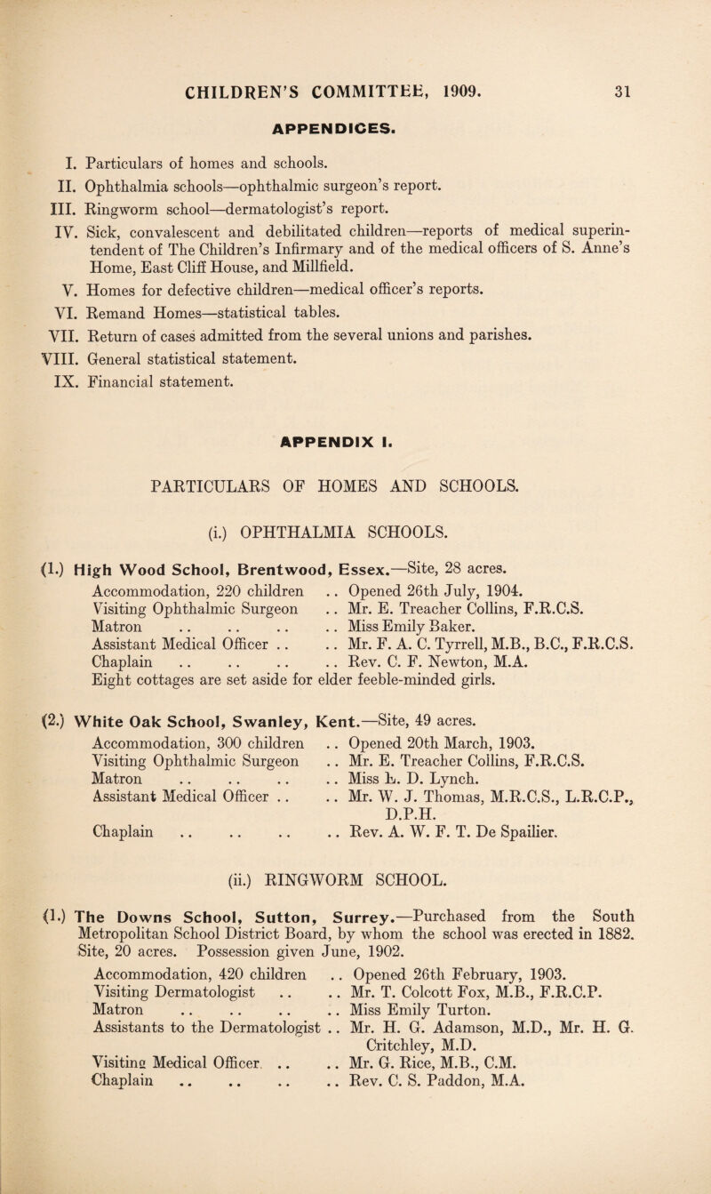 APPENDICES. I. Particulars of homes and schools. II. Ophthalmia schools—ophthalmic surgeon’s report. III. Ringworm school—dermatologist’s report. IY. Sick, convalescent and debilitated children—reports of medical superin¬ tendent of The Children’s Infirmary and of the medical officers of S. Anne’s Home, East Cliff House, and Millfield. V. Homes for defective children—medical officer’s reports. VI. Remand Homes—statistical tables. VII. Return of cases admitted from the several unions and parishes. VIII. General statistical statement. IX. Financial statement. APPENDIX I. PARTICULARS OF HOMES AND SCHOOLS. (i.) OPHTHALMIA SCHOOLS. (1.) High Wood School, Brentwood, Essex.—Site, 28 acres. Accommodation, 220 children Visiting Ophthalmic Surgeon Matron Assistant Medical Officer .. Chaplain Opened 26th July, 1904. Mr. E. Treacher Collins, F.R.C.S. Miss Emily Baker. Mr. F. A. C. Tyrrell, M.B., B.C., F.R.C.S. Rev. C. F. Newton, M.A. Eight cottages are set aside for elder feeble-minded girls. (2.) White Oak School, Swanley, Kent .—Site, 49 acres. Accommodation, 300 children Visiting Ophthalmic Surgeon Matron Assistant Medical Officer .. Chaplain Opened 20th March, 1903. Mr. E. Treacher Collins, F.R.C.S. Miss E. D. Lynch. Mr. W. J. Thomas, M.R.C.S., L.R.C.P., D.P.H. Rev. A. W. F. T. De Spailier. (ii.) RINGWORM SCHOOL. (L) The Downs School, Sutton, Surrey.—Purchased from the South Metropolitan School District Board, by whom the school was erected in 1882. Site, 20 acres. Possession given June, 1902. Accommodation, 420 children .. Opened 26th February, 1903. Visiting Dermatologist .. .. Mr. T. Colcott Fox, M.B., F.R.C.P. Matron .. .. .. .. Miss Emily Turton. Assistants to the Dermatologist .. Mr. H. G. Adamson, M.D., Mr. H. G. Critchley, M.D. .. Mr. G. Rice, M.B., C.M. .. Rev. C. S. Paddon, M.A. Visitine Medical Officer .. Chaplain