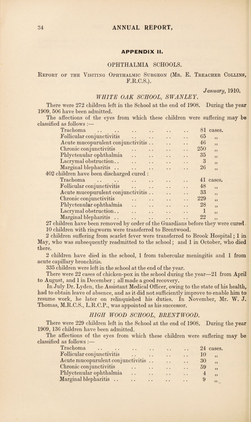 APPENDIX II. OPHTHALMIA SCHOOLS. Report of the Visiting Ophthalmic Surgeon (Mr. E. Treacher Collins, F.R.C.S.). January, 1910. WHITE OAK SCHOOL, SWAN LEY. There were 272 children left in the School at the end of 1908. During the year 1909, 506 have been admitted. The affections of the eyes from which these children were suffering may be classified as follows :— Trachoma 81 cases. Follicular conjunctivitis 65 „ Acute mucopurulent conjunctivitis . . 46 „ Chronic conjunctivitis 250 „ Phlyctenular ophthalmia 35 „ Lacrymal obstruction 3 „ Marginal blepharitis 26 „ 402 children have been discharged cured : Trachoma 41 cases. Follicular conjunctivitis 48 „ Acute mucopurulent conjunctivitis .. 33 „ Chronic conjunctivitis 229 „ Phlyctenular ophthalmia 28 „ Lacrymal obstruction.. 1 „ Marginal blepharitis .. 22 „ 27 children have been removed by order of the Guardians before they were cured, 10 children with ringworm were transferred to Brentwood. 2 children suffering from scarlet fever were transferred to Brook Hospital; 1 in May, who was subsequently readmitted to the school; and 1 in October, who died there. 2 children have died in the school, 1 from tubercular meningitis and 1 from acute capillary bronchitis: 335 children were left in the school at the end of the year. There were 22 cases of chicken-pox in the school during the year—21 from April to August, and 1 in December ; all made a good recovery. In July Dr. Lyden, the Assistant Medical Officer, owing to the state of his health, had to obtain leave of absence, and as it did not sufficiently improve to enable him to resume work, he later on relinquished his duties. In November, Mr. W. J. Thomas, M.R.C.S., L.R.C.P., was appointed as his successor. HIGH WOOD SCHOOL, BRENTWOOD. There were 229 children left in the School at the end of 1908. During the year 1909, 136 children have been admitted. The affections of the eyes from which these children were suffering may be classified as follows :— Trachoma .. .. .. .. .. .. 24 cases. Follicular conjunctivitis .. .. .. .. 10 ,, Acute mucopurulent conjunctivitis .. .. .. 30 ,, Chronic conjunctivitis .. .. .. .. 59 ,, Phlyctenular ophthalmia .. .. .. .. 4 ,, Marginal blepharitis .. .. .. .. .. 9 ,,