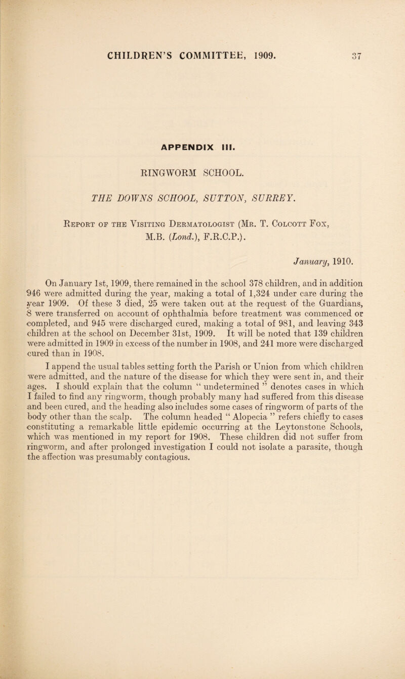 APPENDIX HI. RINGWORM SCHOOL. THE DOWNS SCHOOL, SUTTON, SURREY. Report of the Visiting Dermatologist (Mr. T. Colcott Fox, M.B. (Loud.), F.R.C.P.). January, 1910. On January 1st, 1909, there remained in the school 378 children, and in addition 946 were admitted during the year, making a total of 1,324 under care during the year 1909. Of these 3 died, 25 were taken out at the request of the Guardians, 8 were transferred on account of ophthalmia before treatment was commenced or completed, and 945 were discharged cured, making a total of 981, and leaving 343 children at the school on December 31st, 1909. It will be noted that 139 children were admitted in 1909 in excess of the number in 1908, and 241 more were discharged cured than in 1908. I append the usual tables setting forth the Parish or Union from which children were admitted, and the nature of the disease for which they were sent in, and their ages. I should explain that the column 44 undetermined ” denotes cases in which I failed to find any ringworm, though probably many had suffered from this disease and been cured, and the heading also includes some cases of ringworm of parts of the body other than the scalp. The column headed 44 Alopecia ” refers chiefly to cases constituting a remarkable little epidemic occurring at the Leytonstone Schools, which was mentioned in my report for 1908. These children did not suffer from ringworm, and after prolonged investigation I could not isolate a parasite, though the affection was presumably contagious.