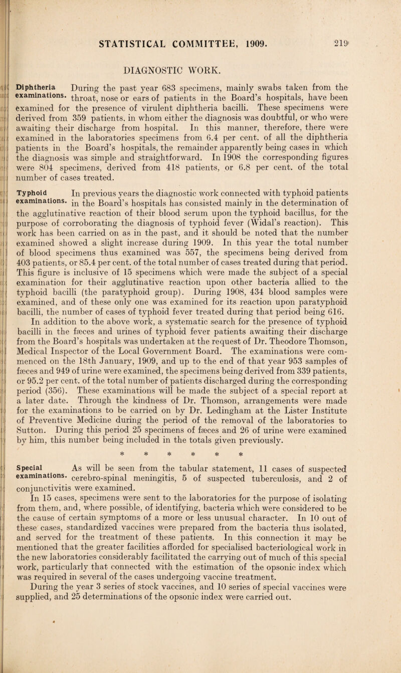 STATISTICAL COMMITTEE, 1909. 219s DIAGNOSTIC WORK. Diphtheria During the past year 683 specimens, mainly swabs taken from the examinations, throat, nose or ears of patients in the Board’s hospitals, have been examined for the presence of virulent diphtheria bacilli. These specimens were derived from 359 patients, in whom either the diagnosis was doubtful, or who were awaiting their discharge from hospital. In this manner, therefore, there were examined in the laboratories specimens from 6.4 per cent, of all the diphtheria patients in the Board’s hospitals, the remainder apparently being cases in which the diagnosis was simple and straightforward. In 1908 the corresponding figures were 804 specimens, derived from 418 patients, or 6.8 per cent, of the total number of cases treated. Typhoid In previous years the diagnostic work connected with typhoid patients examinations. jn Boat’s hospitals has consisted mainly in the determination of the agglutinative reaction of their blood serum upon the typhoid bacillus, for the purpose of corroborating the diagnosis of typhoid fever (Widal’s reaction). This work has been carried on as in the past, and it should be noted that the number examined showed a slight increase during 1909. In this year the total number of blood specimens thus examined was 557, the specimens being derived from 403 patients, or 85.4 per cent, of the total number of cases treated during that period. This figure is inclusive of 15 specimens which were made the subject of a special examination for their agglutinative reaction upon other bacteria allied to the typhoid bacilli (the paratyphoid group). During 1908, 434 blood samples were examined, and of these only one was examined for its reaction upon paratyphoid bacilli, the number of cases of typhoid fever treated during that period being 616. In addition to the above work, a systematic search for the presence of typhoid bacilli in the faeces and urines of typhoid fever patients awaiting their discharge from the Board’s hospitals was undertaken at the request of Dr. Theodore Thomson, Medical Inspector of the Local Government Board. The examinations were com¬ menced on the 18th January, 1909, and up to the end of that year 953 samples of faeces and 949 of urine were examined, the specimens being derived from 339 patients, or 95.2 per cent, of the total number of patients discharged during the corresponding period (356). These examinations will be made the subject of a special report at a later date. Through the kindness of Dr. Thomson, arrangements were made for the examinations to be carried on by Dr. Ledingham at the Lister Institute of Preventive Medicine during the period of the removal of the laboratories to Sutton. During this period 25 specimens of faeces and 26 of urine were examined by him, this number being included in the totals given previously. * * % * * * Special As will be seen from the tabular statement, 11 cases of suspected examinations. cerebro-spinal meningitis, 5 of suspected tuberculosis, and 2 of conjunctivitis were examined. In 15 cases, specimens were sent to the laboratories for the purpose of isolating from them, and, where possible, of identifying, bacteria which were considered to be the cause of certain symptoms of a more or less unusual character. In 10 out of these cases, standardized vaccines were prepared from the bacteria thus isolated, and served for the treatment of these patients. In this connection it may be mentioned that the greater facilities afforded for specialised bacteriological work in the new laboratories considerably facilitated the carrying out of much of this special work, particularly that connected with the estimation of the opsonic index which was required in several of the cases undergoing vaccine treatment. During the year 3 series of stock vaccines, and 10 series of special vaccines were supplied, and 25 determinations of the opsonic index were carried out.