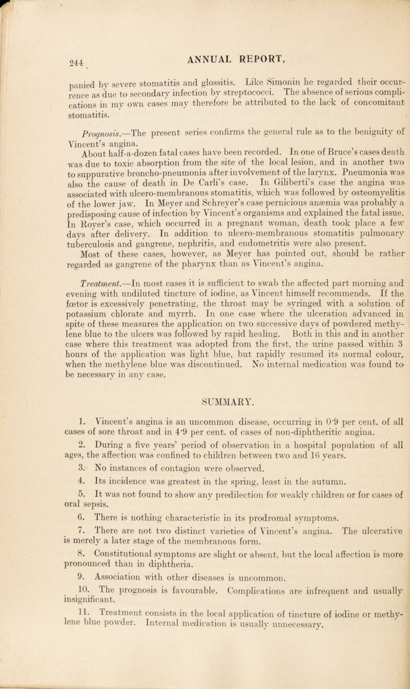 panied by severe stomatitis and glossitis. Like Simonin he regarded their occur¬ rence as due to secondary infection by streptococci. The absence of serious compli¬ cations in my own cases may therefore be attributed to the lack of concomitant stomatitis. Prognosis.—The present series confirms the general rule as to the benignity of Vincent’s angina. About half-a-dozen fatal cases have been recorded. In one of Bruce’s cases death was due to toxic absorption from the site of the local lesion, and in another two to suppurative broncho-pneumonia after involvement of the larynx. Pneumonia was also the cause of death in De Carli’s case. In Giliberti’s case the angina was associated with ulcero-membranous stomatitis, which was followed by osteomyelitis of the lower jaw. In Meyer and Schreyer’s case pernicious anaemia was probably a predisposing cause of infection by Vincent’s organisms and explained the fatal issue. In Royer’s case, which occurred in a pregnant woman, death took place a few days after delivery. In addition to ulcero-membranous stomatitis pulmonary tuberculosis and gangrene, nephritis, and endometritis were also present. Most of these cases, however, as Meyer has pointed out, should be rather regarded as gangrene of the pharynx than as Vincent’s angina. Treatment.—In most cases it is sufficient to swab the affected part morning and evening with undiluted tincture of iodine, as Vincent himself recommends. If the foetor is excessively penetrating, the throat may be syringed with a solution of potassium chlorate and myrrh. In one case where the ulceration advanced in spite of these measures the application on two successive days of powdered methy¬ lene blue to the ulcers was followed by rapid healing. Both in this and in another case where this treatment was adopted from the first, the urine passed within 3 hours of the application was light blue, but rapidly resumed its normal colour, when the methylene blue was discontinued. No internal medication was found to' be necessary in any case. SUMMARY. 1. Vincent’s angina is an uncommon disease, occurring in 0'9 per cent, of all cases of sore throat and in 4‘9 per cent, of cases of noil-diphtheritic angina. 2. During a five years’ period of observation in a hospital population of all ages, the affection was confined to children between two and 16 years. 3. No instances of contagion were observed. 4. Its incidence was greatest in the spring, least in the autumn. 5. It was not found to show any predilection for weakly children or for cases of oral sepsis. 6. There is nothing characteristic in its prodromal symptoms. 7. There are not two distinct varieties of Vincent’s angina. The ulcerative is merely a later stage of the membranous form. 8. Constitutional symptoms are slight or absent, but the local affection is more pronounced than in diphtheria. 9. Association with other diseases is uncommon. 10. The prognosis is favourable. Complications are infrequent and usually insignificant. 11. Treatment consists in the local application of tincture of iodine or methy¬ lene blue powder. Internal medication is usually unnecessary.