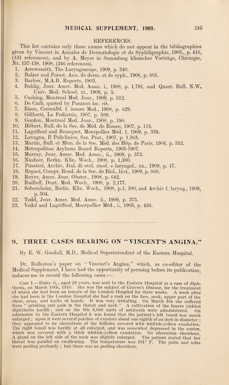 REFERENGES. This list contains only those names which do not appear in the bibliographies given by Vincent in Annales de Dermatologie et de Syphiligraphie, 1905., p. 416, (131 references), and by A. Meyer in Sammlung klinischer Vortrage, Chirurgie, Nr. 137-138, 1908, (246 references). 1. Arrowsmith, The Laryngoscope, 1909, p. 340. 2. Balzer and Poisot, Ann. de derm, et de syph., 1906, p. 601. 3. Barlow, M.A.B. Reports, 1903. 4. Buhlig, Jour. Amer. Med. Assoc, i., 1908, p. 1,791, and Quart. Bull. N.W. Univ. Med. School, xi., 1909, p. 5. •5. Cushing, Montreal Med. Jour., 1909, p. 512. ■6. De Carli, quoted by Pusateri loc. cit. 7. Eisen, Centralbl. f. innere Med., 1908, p. 629. 8. Giliberti, La Pediatria, 1907, p. 589. 9. Gordon, Montreal Med. Jour., 1908, p. 190. 10. Hebert, Bull, de la Soc. de Med. de Rouen, 1907, p. 114. 11. Lagriffoul and Bousquet, Montpellier Med. 1, 1909, p. 339. 12. Lavagna, II Policlinico, Sez. Prat., 1907, p. 1,363. 13. Martin, Bull, et Mem. de la Soc. Med. des Hop. de Paris, 1904, p. 552. 14. Metropolitan Asylums Board Reports, 1905-1907. 15. Murray, Jour. Amer. Med. Assoc., ii., 1909, p. 373. 16. Niedner, Berlin. Klin. Woch., 1908, p. 1,380. 17. Pusateri, Archiv. Ital. di otol, rinol. e laryngol., xx., 1909, p. 47. 18. Repaci, Compt. Rend, de la Soc. de Biol., lxvi., 1909, p. 860. 19. Royer, Amer. Jour. Obstet., 1908, p. 642. 20. Rudloff, Deut. Med. Woch., 1908, p. 2,177. 21. Sobernheim, Berlin. Klin. Woch., 1908, p.l, 380, and Archiv f. laryng., 1909, p. 504. 22. Todd, Jour. Amer. Med. Assoc, ii., 1909, p. 375. 23. Vedel and Lagriffoul, Montpellier Med., i., 1905, p. 458. 9. THREE CASES BEARING ON “VINCENT S ANGINA.” By E. W. Goodall, M.D., Medical Superintendent of the Eastern Hospital. Dr. Rolleston’s paper on “ Vincent’s Angina,” which, as co-editor of the Medical Supplement, I have had the opportunity of perusing before its publication, induces me to record the following cases:— Case 1.—Daisy G., aged 28 years, was sent to the Eastern Hospital as a case of diph¬ theria, on March 10th, 1910. She was the subject of Graves’s Disease, for the treatment of which she had been an inmate of the London Hospital for three weeks. A week after she had been in the London Hospital she had a rash on the face, neck, upper part of the chest, arms, and backs of hands. It was very irritating. On March 8th she suffered from “ pricking and pain in the throat and neck.” A cultivation of the fauces yielded diphtheria bacilli ; and on the 9th 8,000 units of antitoxin were administered. On admission to the Eastern Hospital it was found that the patient’s left tonsil was much enlarged ; upon it were several patches of exudate about one eighth of an inch in diameter ; they appeared to be ulcerations of the follicles covered with whitish-yellow exudation.' The right tonsil was hardly at all enlarged, and was somewhat depressed in the centre, which was covered with a thick whitish-yellow exudation. No ulceration elsewhere.' A gland on the left side of the neck was slightly enlarged. The patient stated that her throat was painful on swallowing. The temperature was 101° F. The palm and soles were peeling profusely ; but there was no peeling elsewhere.