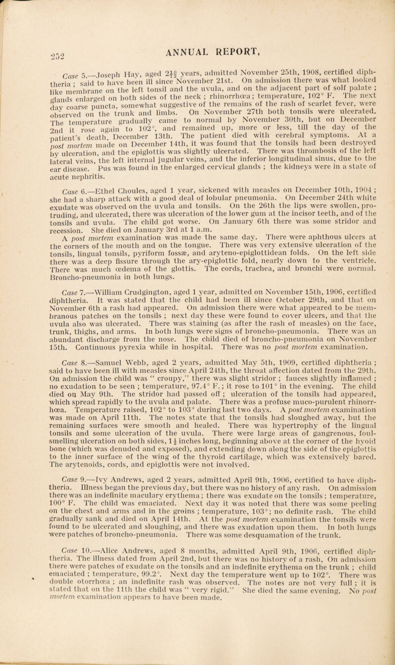 Case 5_Joseph Hay, aged years, admitted November 25th, 1908, certified diph¬ theria • said to have been ill since November 21st. On admission there was what looked like membrane on the left tonsil and the uvula, and on the adjacent part of solf palate ; Hands enlarged on both sides of the neck ; rhinorrhcea; temperature, 102° F. The next dav coarse puncta, somewhat suggestive of the remains of the rash of scarlet fever, were observed on the trunk and limbs. On November 27tli both tonsils were ulcerated. The temperature gradually came to normal by November 30th, but on December 9nd it rose again to 102°, and remained up, more or less, till the day of the patient’s death” December 13th. The patient died with cerebral symptoms. At a post mortem made on December 14th, it was found that the tonsils had been destroyed by ulceration, and the epiglottis was slightly ulcerated. There was thrombosis of the left lateral veins, the left internal jugular veins, and the inferior longitudinal sinus, due to the ear disease. ’ Pus was found in the enlarged cervical glands ; the kidneys were in a state of acute nephritis. Case 6._Ethel Ghoules, aged 1 year, sickened with measles on December 10th, 1904 ; she had a sharp attack with a good deal of lobular pneumonia. On December 24th white exudate was observed on the uvula and tonsils. On the 26th the lips were swollen, pro¬ truding, and ulcerated, there was ulceration of the lower gum at the incisor teeth, and of the tonsils and uvula. The child got worse. On January 6th there was some stridor and recession. She died on January 3rd at 1 a.m. A post mortem examination was made the same day. There were aphthous ulcers at the corners of the mouth and on the tongue. There was very extensive ulceration of the tonsils, lingual tonsils, pyriform fossae, and aryteno-epiglottidean folds. On the left side there was a deep fissure through the ary-epiglottic fold, nearly down to the ventricle. There was much oedema of the glottis. The cords, trachea, and bronchi were normal. Broncho-pneumonia in both lungs. Case 7.—William Crudgington, aged 1 year, admitted on November 15th, 1906, certified diphtheria. It was stated that the child had been ill since October 29th, and that on November 6tli a rash had appeared. On admission there were what appeared to be mem¬ branous patches on the tonsils ; next day these were found to cover ulcers, and that the uvula also was ulcerated. There was staining (as after the rash of measles) on the face, trunk, thighs, and arms. In both lungs were signs of broncho-pneumonia. There was an abundant discharge from the nose. The child died of broncho-pneumonia on November 15th. Continuous pyrexia while in hospital. There was no post mortem examination. Case 8.—Samuel Webb, aged 2 years, admitted May 5th, 1909, certified diphtheria ; said to have been ill with measles since April 24th, the throat affection dated from the 29th. On admission the child was “ croupy,” there was slight stridor ; fauces slightly inflamed ; no exudation to be seen ; temperature, 97.4° F.; it rose to 101° in the evening. The child died on May 9th. The stridor had passed off ; ulceration of the tonsils had appeared, which spread rapidly to the uvula and palate. There was a profuse muco-purulent rhinorr- hoea. Temperature raised, 102° to 103° during last two days. A postmortem examination was made on April 11th. The notes state that the tonsils had sloughed away, but the remaining surfaces were smooth and healed. There was hypertrophy of the lingual tonsils and some ulceration of the uvula. There were large areas of gangrenous, foul¬ smelling ulceration on both sides, 1^ inches long, beginning above at the corner of the hyoid bone (which was denuded and exposed), and extending down along the side of the epiglottis to the inner surface of the wing of the thyroid cartilage, which was extensively bared. The arytenoids, cords, and epiglottis were not involved. Case 9.—Ivy Andrews, aged 2 years, admitted April 9tli, 1906, certified to have diph¬ theria. Illness began the previous day, but there was no history of any rash. On admission there was an indefinite maculary erythema; there was exudate on the tonsils ; temperature, 100° F. The child was emaciated. Next day it was noted that there was some peeling on the chest and arms and in the groins ; temperature, 103°; no definite rash. The child gradually sank and died on April 14th. At the post mortem examination the tonsils were found to be ulcerated and sloughing, and there was exudation upon them. In both lungs were patches of broncho-pneumonia. There was some desquamation of the trunk. Case 10.—Alice Andrews, aged 8 months, admitted April 9th, 1906, certified diph¬ theria. The illness dated from April 2nd, but there was no history of a rash, On admission there were patches of exudate on the tonsils and an indefinite erythema on the trunk ; child emaciated ; temperature, 99.2°. Next day the temperature went up to 102°. There was double otorrhoea ; an indefinite rash was observed. The notes are not very full ; it is stated that on the 11th the child was “ very rigid.” She died the same evening. No post mortem examination appears to have been made.