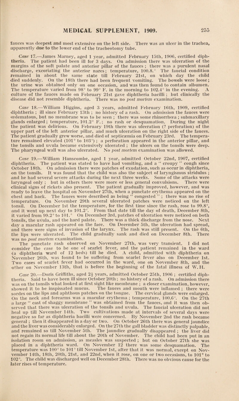 fauces was deepest and most extensive on the left side. There was an ulcer in the trachea, apparently due to the lower end of the tracheotomy tube. Case 17.—James Marney, aged 1 year, admitted February 15th, 1906, certified diph¬ theria. The patient had been ill for 3 days. On admission there was ulceration of the margins of the soft palate and anterior pillar of the fauces ; there was a purulent nasal discharge, excoriating the anterior nares; temperature, 100.8.° The faucial condition remained in about the same state till February 21st, on which day the child died suddenly. On the 18th there had been frequent vomiting. The bowels were loose: the urine was obtained only on one occasion, and was then found to contain albumen. The temperature varied from 98° to 99° F. in the morning to 102.4° in the evening. A culture of the fauces made on February 21st gave diphtheria bacilli ; but clinically the •disease did not resemble diphtheria. There was no post mortem examination. Case 18.—-William Higgins, aged 3 years, admitted February 16th, 1909, certified diphtheria ; ill since February 13th ; no history of a rash. On admission the fauces were cedematous, but no membrane was to be seen ; there was some rhinorrhcea ; submaxillary glands enlarged; temperature, 101.2° F.; no rash or desquamation. During the night the patient was delirious. On February 19th there was ulceration ('? perforation) of the upper part of the left anterior pillar, and much ulceration on the right side of the fauces. The patient gradually grew worse, and died of septicaemia on February 23rd. The tempera¬ ture remained elevated (101° to 103°) ; a perforation appeared in the anterior pillar, and the tonsils and uvula became extensively ulcerated ; the ulcers on the tonsils were deep. The pharyngeal wall was also ulcerated. No post mortem examination was allowed. Case 19.—William Hanscombe, aged 1 year, admitted October 22nd, 1907, certified ■diphtheria. The patient was stated to have had vomiting, and a “ croupy ” cough since October 18th. On admission there were patches of exudation, such as occur in diphtheria, •on the tonsils. It was found that the child was also the subject of laryngismus stridulus ; and he had several severe attacks during the next three weeks. Some of the attacks were laryngeal only ; but in others there were more or less general convulsions. There were clinical signs of rickets also present. The patient gradually improved, however, and was ready to leave the hospital on November 27tli, when a punctate erythema appeared on the chest and back. The fauces were described as being “ congested ” ; there was no rise of temperature. On November 29th several ulcerated patches were noticed on the left tonsil. On December 1st the temperature, for the first time since the rash, rose to 99.8°, and it went up next day to 101.2°. From that date till the day of death, December 8th, it varied from 99.2° to 101.° On December 3rd, patches of ulceration were noticed on both tonsils, the uvula, and the hard palate. There was a thick discharge from the nose. Next day a macular rash appeared on the face. On December 5th, the ulceration had spread, and there were signs of invasion of the larynx. The rash was still present. On the 6th, the lips were ulcerated. The child gradually sank and died on December 8th. There was no post mortem examination. The punctate rash observed on November 27th, was very transient. I did not consider the case to be one of scarlet fever, and the patient remained in the ward (a diphtheria ward of 12 beds) till he died. A child, admitted with diphtheria on November 26th, was found to be suffering from scarlet fever also on December 1st. Two cases of scarlet fever had occurred in the ward, one on November 8th, and the other on November 13th, that is before the beginning of the fatal illness of W. H. Case 20.—Doris Griffiths, aged 2| years, admitted October 25th, 1906 ; certified diph¬ theria. Said to have been ill since October 20th ; no history of a rash. On admission there was on the tonsils what looked at first sight like membrane ; a closer examination, however, showed it to be inspissated mucus. The fauces and mouth were inflamed ; there were sordes on the lips and aphthous patches on the tongue. The cervical glands were enlarged. On the neck and forearms was a macular erythema ; temperature, 100.6°. On the 27th a large “ cast of shaggy membrane ” was obtained from the fauces, and it was then ob¬ served that there was ulceration of the tonsils and uvula. The faucial ulceration did not heal up till November 14th. Two cultivations made at intervals of several days were negative so far as diphtheria bacilli were concerned. By November 2nd the rash became general ; then it disappeared in a day or two. On October 26th there was general jaundice and the liver was considerably enlarged. On the 27th the gall bladder was distinctly palpable, and remained so till November 5th. The jaundice gradually disappeared ; the liver did not regain its normal life till about the 20th of November. The child had been put in an isolation room on admission, as measles was suspected ; but on October 27th she was placed in a diphtheria ward. On November 12 there was some desquamation. The temperature was 100° to 101° till November 1st, after that it was normal, except on Nov- vember 14th, 18th, 20th, 21st, and 22nd, when it rose, on one or two occasions, to 101° to 102°. The child was discharged well on December 28th. There was no obvious cause for the later rises of temperature.