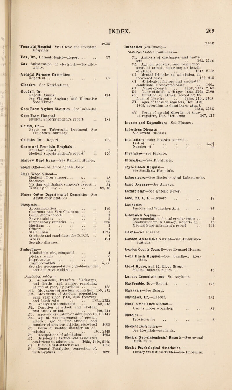 PAGE FountairijHospital—See Grove and Fountain Hospitals. Fox, Dr., Dermatologist—Report .. .. 37 Gas—Substitution of electricity—See Elec¬ tricity. General Purposes Committee- Report of .. .. .. .. .. 87 ‘Glanders—See Notifications. 'Goodall, Dr.— Report, Annual .. .. .. .. 174 See Vincent’s Angina ; and Ulcerative Sore Throat. Gore Farm Asylum Statistics—See Imbeciles. Gore Farm Hospital— Medical Superintendent’s report .. 184 Griffin, Dr.— Paper on Tuberculin treatment—See Children’s Infirmary. 'Griffiths, Dr.—Report. 182 Grove and Fountain Hospitals— Fountain closed .. .. .. .. 3 Medical Superintendent’s report .. 179 Harrow Road Home—See Remand Homes. Head Office—See Office of the Board. High Wood School— Medical officer’s report .. ».. .. 48 Statistics .. .. .. .. .. 35 Visiting ophthalmic surgeon’s report .. 34 Working Colony .. .. .. .. 28, 48 Home Office Departmental Committee—See Ambulance Stations. Hospitals— Accommodation .. .. .. .. 139 Chairman and Vice-Chairman .. .. 1 Committee’s report .. .. .. 1 Fever training .. .. .. .. 2 Introductory remarks .. .. .. xvii Meetings .. .. .. .. .. 1 Officers .. .. .. .. .. 1 Staff illness .. .. .. .. 157a Students and candidates for D.P.H. .. 1 Works .. .. .. .. 121 See also diseases. ^Imbeciles— Admissions, etc., compared .. .. 4 Dietary scales .. .. .. .. 6 Improvables .. .. .. .. 4 Unimprovables .. .. .. .. 5, 88 See also Accommodation ; feeble-minded ; and defective children. .Statistical tables— A. Admissions, transfers, discharges, and deaths, and number remaining at end of year, by parishes .. .. 158 Al. Movement of Asylum population 159, 212 A2. Movement of Asylum population each year since 1900, also recovery and death rates .. .. 158a, 212a Bl. Analysis of admissions .. 160,213 B2. Duration of attack and whether first attack or not .. .. 160, 214 _B3. Ages and civil state on admission 160a, 214a J54. Age at commencement of present attack ; age on first attack; and number of previous attacks, recovered 160b Bo. Form of mental disorder on ad¬ mission .. .. .. .. 161, 214b BQ. Occupations of admissions .. 162A ,B7. iEtiological factors and associated conditions in admissions 162b, 214C, 214D B8. Ditto in first attack cases .. .. 1620 £9. General Paralytics, connection of, with Syphilis .. .. .. .. 162d PAGE Imbeciles (continued)— Statistical tables (continued)— Cl. Analysis of discharges and trans¬ fers . . .. .. .. 163, 214E 02. Age on recovery, and commence¬ ment of attack, according to length of attack . 164A, 214F 03. Mental Disorder on admission, in recovered cases .. .. 165, 215 04. ^Etiological factors and associated conditions in recovered cases .. .. 166a £>1. Causes of death .. 166b, 216a, 216d 1)2. Cause of death, with ages 166c, 216e, 216h D3. Duration of attack according to form of disorder .. 166c, 2161, 21 6j El. Ages of those on registers, Dec. 31st, 1909, according to duration of attack 166E, 216K E2. Form of mental disorder of those on registers, Dec. 31st, 1909 167, 217 Income and Expenditure—See Finance. Infectious Diseases— See several diseases. Institutions under Board’s control— List of .. .. .. .. .. xxvi Number of .. .. .. .. 95 Insurance—See Finance. Intubation—See Diphtheria. Joyce Green Hospital— See Smallpox Hospitals. Laboratories—See Bacteriological Laboratories. Land Acreage—See Acreage. Laparotomy—See Enteric Fever. Last, Mr. C. E.—Report .. .. .. 45 Laundries— Factory and Workshop Acts .. .. 89 Leavesden Asylum— Accommodation for tubercular cases .. 5 Commissioners in Lunacy, Reports of.. 12 Medical Superintendent’s report .. 199 Loans—See Finance. London Ambulance Service—See Ambulance Stations. London County Council—See Remand Homes. Long Reach Hospital—See Smallpox Hos¬ pitals. Lloyd House, and 12, Lloyd Street— Medical officer’s report .. .. .. 46 Lunacy Commissioners—See Asylums. MacCombie, Dr.—Report .. .. .. 176 Managers—See Board. Matthews, Dr.—Report. 183 Mead Ambulance Station— Use as motor workshop .. .. 82 Measles— Provision for .. .. .. .. 3 Medical Instruction— See Hospitals—students. Medical Superintendents’ Reports—See several institutions. Medico-Psychological Association— Lunacy Statistical Tables—See Imbeciles.