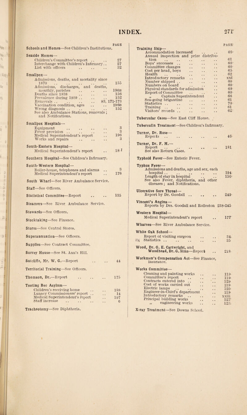 PAGE Schools and Homes—See Children’s Institutions. Seaside Homes— Children’s Committee’s report .. .. 27 Interchange with Children’s Infirmary.. 27 List with officers .. .. .. 32 Smallpox- Admissions, deaths, and mortality since 1870 . 155 Admissions, discharges, and deaths, monthly, parishes .. .. .. 196b Deaths since 1838 .. .. .. 156 Prevalence during 1909 .. .. .. 152 Removals .. .. .. .. 83, 171-173 Vaccination condition, ages .. .. 19 6b Wrong diagnosis .. .. .. .. 152 See also Ambulance Stations, removals ; and Notifications. Smallpox Hospitals—- Equipment .. .. .. .. 3 Fever provision .. .. .. .. 3 Medical Superintendent’s report .. 196 Works and repairs .. .. .. 3 South-Eastern Hospital—• Medical Superintendent’s report .. 181 Southern Hospital—See Children’s Infirmary. South-Western Hospital— Boiler-house, telephones and alarms .. 3 Medical Superintendent’s report .. 178 South Wharf—See River Ambulance Service. Staff—See Officers. Statistical Committee—Report .. .. 135 Steamers—See River Ambulance Service. Stewards—See Officers. Stocktaking—See Finance. Stores—See Central Stores. Superannuation—See Officers. Supplies—See Contract Committee. Surrey House—See St. Ann’s Hill. Sutcliffe, Mr. W. G.—Report .. .. 44 Territorial Training—See Officers. Thomson, Dr.—Report .. .. .. 175 Tooting Bee Asylum— Children’s receiving home .. .. 198 Lunacy Commissioners’ report .. .. 14 Medical Superintendent’s report .. 197 Staff increase .. .. .. .. 6 PAGE Training Ship— Accommodation increased .. .. 60- Annual inspection and prize distribu¬ tion .. .. .. .. .. 61 Boys’ successes .. .. .. .. 601 Committee changes .. .. .. 60 Cost per head, boys .. .. .. 65 Health. 62 Introductory remarks .. .. .. xxi Number shipped . . .. .. .. 60 Numbers on board .. .. .. 60 Physical standards for admission .. 60 Report of Committee .. .. .. 60 ' ,, Captain Superintendent .. 66 Sea-going brigantine .. .. .. 61 Statistics .. .. .. .. .. 70 Training .. .. .. .. .. 61 Visitors’records .. .. .. .. 62 Tubercular Cases—See East Cliff House. ■ Tuberculin Treatment—See Children’s Infirmary. Turner, Dr. Rose- Reports .. .. .. .. .. 46■ Turner, Dr. F. M.— Report. 181 See also Return Cases. Typhoid Fever—See Enteric Fever. Typhus Fever— Admissions and deaths, age and sex, each hospital .. .. .. .. .. 194 Length of stay in hospital .. .. 150 See also Fever, diphtheria, and other diseases; and Notifications. Ulcerative Sore Throat— Report by Dr. Goodall .. .. .. 249 ■ Vincent’s Angina— Reports by Drs. Goodall and Rolleston 238-245 Western Hospital—• Medical Superintendent’s report .. 177' Wharves—See River Ambulance Service. White Oak School- Report of visiting surgeon .. .. 34c Statistics. 35 Wood, Dr. G. E. Cartwright, and Woodhead, Dr. G. Sims—Report .. 218 Workmen’s Compensation Act—See Finance, insurance. Works Committee— Cleaning and painting works 119 Committee’s report 119 Contracts entered into 129 Cost of works carried out 119 Electric lamps 120' Engineer-in-Chief’s department 119 Introductory remarks xxiii Principal building works 127: „ engineering works X-ray Treatment—See Downs School. 12& Tracheotomy—See Diphtheria.