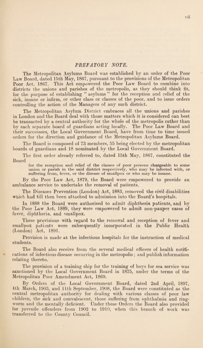 PREFATORY NOTE. The Metropolitan Asylums Board was established by an order of the Poor Law Board, dated 15th May, 1867, pursuant to the provisions of the Metropolitan Poor Act, 1867. This Act empowered the Poor Law Board to combine into districts the unions and parishes of the metropolis, as they should think fit, for the purpose of establishing “ asylums ” for the reception and relief of the sick, insane or infirm, or other class or classes of the poor, and to issue orders controlling the action of the Managers of any such district. The Metropolitan Asylum District embraces all the unions and parishes in London and the Board deal with those matters which it is considered can best be transacted by a central authority for the whole of the metropolis rather than by each separate board of guardians acting locally. The Poor Law Board and their successors, the Local Government Board, have from time to time issued orders for the direction and guidance of the Metropolitan Asylums Board. The Board is composed of 73 members, 55 being elected by the metropolitan boards of guardians and 18 nominated by the Local Government Board. The first order already referred to, dated 15th May, 1867, constituted the Board for the reception and relief of the classes of poor persons chargeable to some union or parish in the said district respectively, who may be infected with, or suffering from, fever, or the disease of smallpox or who may be insane. By the Poor Law Act, 1879, the Board were empowered to provide an ambulance service to undertake the removal of patients. The Diseases Prevention (London) Act, 1883, removed the civil disabilities which had till then been attached to admission into the Board’s hospitals. In 1888 the Board were authorised to admit diphtheria patients, and by the Poor Law Act, 1889, they were empowered to admit non-pauper cases of fever, diphtheria, and smallpox. These provisions with regard to the removal and reception of fever and smallpox patients were subsequently incorporated in the Public Health (London) Act, 1891. Provision is made at the infectious hospitals for the instruction of medical students. The Board also receive from the several medical officers of health notifi¬ cations of infectious disease occurring in the metropolis ; and publish information relating thereto. The provision of a training ship for the training of boys for sea service was sanctioned by the Local Government Board in 1875, under the terms of the Metropolitan Poor Amendment Act, 1869. By Orders of the Local Government Board, dated 2nd April, 1897, 4th March, 1903, and 11th September, 1908, the Board were constituted as the central metropolitan authority for dealing with various classes of poor law children, the sick and convalescent, those suffering from ophthalmia and ring¬ worm and the mentally deficient. Under these Orders the Board also provided for juvenile offenders from 1902 to 1910, when this branch of work was transferred to the County Council.