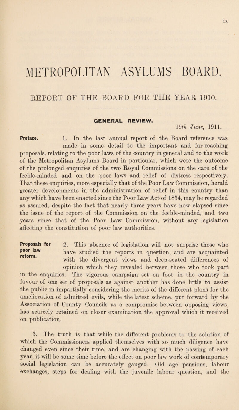 METROPOLITAN ASYLUMS BOARD. REPORT OF THE BOARD FOR THE YEAR 1910. GENERAL REVIEW. 19th June, 1911. Preface. 1. In the last annual report of the Board reference was made in some detail to the important and far-reaching proposals, relating to the poor laws of the country in general and to the work of the Metropolitan Asylums Board in particular, which were the outcome of the prolonged enquiries of the two Royal Commissions on the care of the feeble-minded and on the poor laws and relief of distress respectively. That these enquiries, more especially that of the Poor Law Commission, herald greater developments in the administration of relief in this country than any which have been enacted since the Poor Law Act of 1834, may be regarded as assured, despite the fact that nearly three years have now elapsed since the issue of the report of the Commission on the feeble-minded, and two years since that of the Poor Law Commission, without any legislation affecting the constitution of poor law authorities. 2. This absence of legislation will not surprise those who have studied the reports in question, and are acquainted with the divergent views and deep-seated differences of opinion which they revealed between those who took part in the enquiries. The vigorous campaign set on foot in the country in favour of one set of proposals as against another has done little to assist the public in impartially considering the merits of the different plans for the amelioration of admitted evils, while the latest scheme, put forward by the Association of County Councils as a compromise between opposing views, has scarcely retained on closer examination the approval which it received on publication. 3. The truth is that while the different problems to the solution of which the Commissioners applied themselves with so much diligence have changed even since their time, and are changing with the passing of each year, it will be some time before the effect on poor law work of contemporary social legislation can be accurately gauged. Old age pensions, labour exchanges, steps for dealing with the juvenile labour question, and the Proposals for poor law reform.