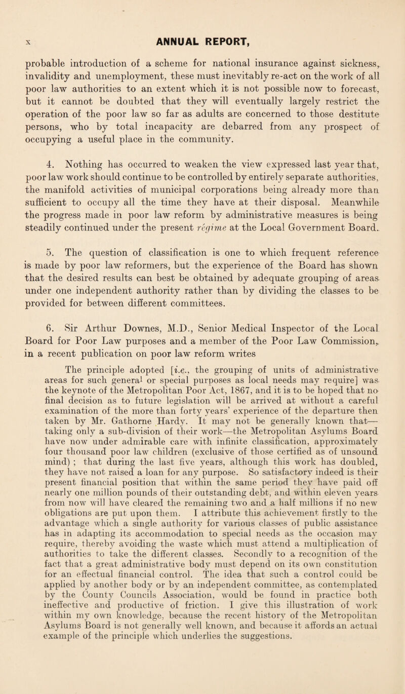 probable introduction of a scheme for national insurance against sickness,, invalidity and unemployment, these must inevitably re-act on the work of all poor law authorities to an extent which it is not possible now to forecast, but it cannot be doubted that they will eventually largely restrict the operation of the poor law so far as adults are concerned to those destitute persons, who by total incapacity are debarred from any prospect of occupying a useful place in the community. 4. Nothing has occurred to weaken the view expressed last year that, poor law work should continue to be controlled by entirely separate authorities, the manifold activities of municipal corporations being already more than sufficient to occupy all the time they have at their disposal. Meanwhile the progress made in poor law reform by administrative measures is being steadily continued under the present regime at the Local Government Board. 5. The question of classification is one to which frequent reference is made by poor law reformers, but the experience of the Board has shown that the desired results can best be obtained by adequate grouping of areas under one independent authority rather than by dividing the classes to be provided for between different committees. 6. Sir Arthur Downes, M.D., Senior Medical Inspector of the Local Board for Poor Law purposes and a member of the Poor Law Commission, in a recent publication on poor law reform writes The principle adopted [i.e., the grouping of units of administrative areas for such general or special purposes as local needs may require] was the keynote of the Metropolitan Poor Act, 1867, and it is to be hoped that no final decision as to future legislation will be arrived at without a careful examination of the more than forty years’ experience of the departure then taken by Mr. Gathorne Hardy. It may not be generally known that— taking only a sub-division of their work—the Metropolitan Asylums Board have now under admirable care with infinite classification, approximately four thousand poor law children (exclusive of those certified as of unsound mind) ; that during the last five years, although this work has doubled, they have not raised a loan for any purpose. So satisfactory indeed is their present financial position that within the same period they have paid off nearly one million pounds of their outstanding debt, and within eleven years from now will have cleared the remaining two and a half millions if no new obligations are put upon them. I attribute this achievement firstly to the advantage which a single authority for various classes of public assistance has in adapting its accommodation to special needs as the occasion may require, thereby avoiding the waste which must attend a multiplication of authorities to take the different classes. Secondly to a recognition of the fact that a great administrative body must depend on its own constitution for an effectual financial control. The idea that such a control could be applied by another body or by an independent committee, as contemplated by the County Councils Association, would be found in practice both ineffective and productive of friction. I give this illustration of work within my own knowledge, because the recent history of the Metropolitan Asylums Board is not generally well known, and because it affords an actual example of the principle which underlies the suggestions.