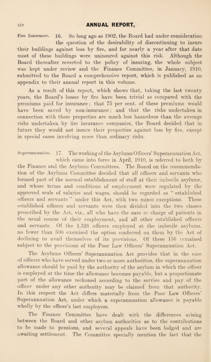 Fire Insurance. 16. So long ago as 1902, the Board had under consideration the question of the desirability of discontinuing to insure their buildings against loss by fire, and for nearly a year after that date most of these buildings were uninsured against this risk. Although the Board thereafter reverted to the policy of insuring, the whole subject was kept under review and the Finance Committee, in January, 1910, submitted to the Board a comprehensive report, which is published as an appendix to their annual report in this volume. As a result of this report, which shows that, taking the last twenty years, the Board’s losses by fire have been trivial as compared with the premiums paid for insurance ; that 75 per cent, of these premiums would have been saved by non-insurance; and that the risks undertaken in connection with these properties are much less hazardous than the average risks undertaken by fire insurance companies, the Board decided that in future they would not insure their properties against loss by fire, except in special cases involving more than ordinary risks. Superannuation. 17. The working of the Asylums Officers’ Superannuation Act, which came into force in April, 1910, is referred to both by the Finance and the Asylums Committees. The Board on the recommenda¬ tion of the Asylums Committee decided that all officers and servants who formed part of the normal establishment of staff at their imbecile asylums, and whose terms and conditions of employment were regulated by the approved scale of salaries and wages, should be regarded as “ established officers and servants ” under this Act, with two minor exceptions. These established officers and servants were then divided into the two classes prescribed by the Act, viz., all who have the care or charge of patients in the usual course of their employment, and all other established officers and servants. Of the 1,326 officers employed at the imbecile asylums, no fewer than 500 exercised the option conferred on them by the Act of declining to avail themselves of its provisions. Of these 156 remained subject to the provisions of the Poor Law Officers’ Superannuation Act. The Asylums Officers’ Superannuation Act provides that in the case of officers who have served under two or more authorities, the superannuation allowance should be paid by the authority of the asylum in which the officer is employed at the time the allowance becomes payable, but a proportionate part of the allowance reckoned according to the service and pay of the officer under any other authority may be claimed from that authority. In this respect the Act differs materially from the Poor Law Officers’ Superannuation Act, under which a superannuation allowance is payable wholly by the officer’s last employers. The Finance Committee have dealt with the differences arising between the Board and other asylum authorities as to the contributions to be made to pensions, and several appeals have been lodged and are- awaiting settlement. The Committee specially mention the fact that the