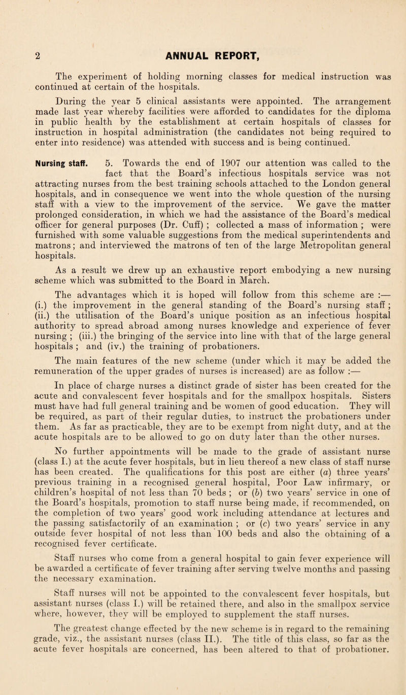 The experiment of holding morning classes for medical instruction was continued at certain of the hospitals. During the year 5 clinical assistants were appointed. The arrangement made last year whereby facilities were afforded to candidates for the diploma in public health by the establishment at certain hospitals of classes for instruction in hospital administration (the candidates not being required to enter into residence) was attended with success and is being continued. Nursing staff. 5. Towards the end of 1907 our attention was called to the fact that the Board’s infectious hospitals service was not attracting nurses from the best training schools attached to the London general hospitals, and in consequence we went into the whole question of the nursing staff with a view to the improvement of the service. We gave the matter prolonged consideration, in which we had the assistance of the Board’s medical officer for general purposes (Dr. Cuff) ; collected a mass of information ; were furnished with some valuable suggestions from the medical superintendents and matrons; and interviewed the matrons of ten of the large Metropolitan general hospitals. As a result we drew up an exhaustive report embodying a new nursing scheme which was submitted to the Board in March. The advantages which it is hoped will follow from this scheme are :— (i.) the improvement in the general standing of the Board’s nursing staff ; (ii.) the utilisation of the Board’s unique position as an infectious hospital authority to spread abroad among nurses knowledge and experience of fever nursing ; (iii.) the bringing of the service into line with that of the large general hospitals ; and (iv.) the training of probationers. The main features of the new scheme (under which it may be added the remuneration of the upper grades of nurses is increased) are as follow :— In place of charge nurses a distinct grade of sister has been created for the acute and convalescent fever hospitals and for the smallpox hospitals. Sisters must have had full general training and be women of good education. They will be required, as part of their regular duties, to instruct the probationers under them. As far as practicable, they are to be exempt from night duty, and at the acute hospitals are to be allowed to go on duty later than the other nurses. No further appointments will be made to the grade of assistant nurse (class I.) at the acute fever hospitals, but in lieu thereof a new class of staff nurse has been created. The qualifications for this post are either (a) three years’ previous training in a recognised general hospital, Poor Law infirmary, or children’s hospital of not less than 70 beds ; or (b) two years’ service in one of the Board’s hospitals, promotion to staff nurse being made, if recommended, on the completion of two years’ good work including attendance at lectures and the passing satisfactorily of an examination ; or (c) two years’ service in any outside fever hospital of not less than 100 beds and also the obtaining of a recognised fever certificate. Staff nurses who come from a general hospital to gain fever experience will be awarded a certificate of fever training after serving twelve months and passing the necessary examination. Staff nurses will not be appointed to the convalescent fever hospitals, but assistant nurses (class I.) will be retained there, and also in the smallpox service where, however, they will be employed to supplement the staff nurses. The greatest change effected by the new scheme is in regard to the remaining grade, viz., the assistant nurses (class II.). The title of this class, so far as the acute fever hospitals are concerned, has been altered to that of probationer.