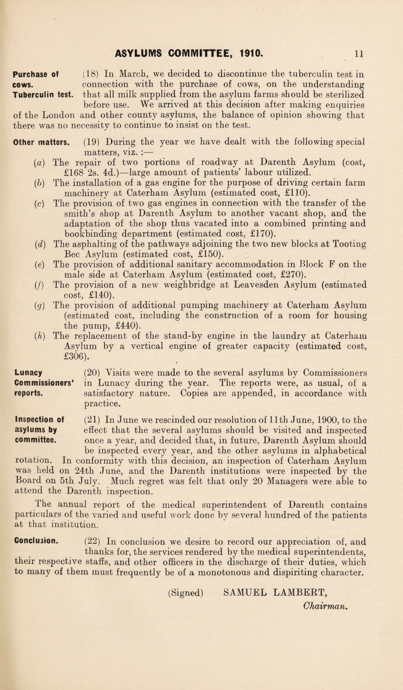 Purchase of (18) In March, we decided to discontinue the tuberculin test in cows. connection with the purchase of cows, on the understanding Tuberculin test, that all milk supplied from the asylum farms should be sterilized before use. We arrived at this decision after making enquiries of the London and other county asylums, the balance of opinion showing that there was no necessity to continue to insist on the test. Other matters. (19) During the year we have dealt with the following special matters, viz. :— (a) The repair of two portions of roadway at Darenth Asylum (cost, £168 2s. 4d.)—large amount of patients’ labour utilized. (b) The installation of a gas engine for the purpose of driving certain farm machinery at Caterham Asylum (estimated cost, £110). (c) The provision of two gas engines in connection with the transfer of the smith’s shop at Darenth Asylum to another vacant shop, and the adaptation of the shop thus vacated into a combined printing and bookbinding department (estimated cost, £170). (d) The asphalting of the pathways adjoining the two new blocks at Tooting Bee Asylum (estimated cost, £150). (e) The provision of additional sanitary accommodation in Block F on the male side at Caterham Asylum (estimated cost, £270). (/) The provision of a new weighbridge at Leavesden Asylum (estimated cost, £140). (g) The provision of additional pumping machinery at Caterham Asylum (estimated cost, including the construction of a room for housing the pump, £440). (h) The replacement of the stand-by engine in the laundry at Caterham Asylum by a vertical engine of greater capacity (estimated cost, £306). Lunacy (20) Visits were made to the several asylums by Commissioners Commissioners’ in Lunacy during the year. The reports were, as usual, of a reports. satisfactory nature. Copies are appended, in accordance with practice. Inspection of (21) In June we rescinded our resolution of 11th June, 1900, to the asylums by effect that the several asylums should be visited and inspected committee. once a year, and decided that, in future, Darenth Asylum should be inspected every year, and the other asylums in alphabetical rotation. In conformity with this decision, an inspection of Caterham Asylum was held on 24th June, and the Darenth institutions were inspected by the Board on 5th July. Much regret was felt that only 20 Managers were able to attend the Darenth inspection. The annual report of the medical superintendent of Darenth contains particulars of the varied and useful work done by several hundred of the patients at that institution. Conclusion. (22) In conclusion we desire to record our appreciation of, and thanks for, the services rendered by the medical superintendents, their respective staffs, and other officers in the discharge of their duties, which to many of them must frequently be of a monotonous and dispiriting character. (Signed) SAMUEL LAMBERT, Chairman.