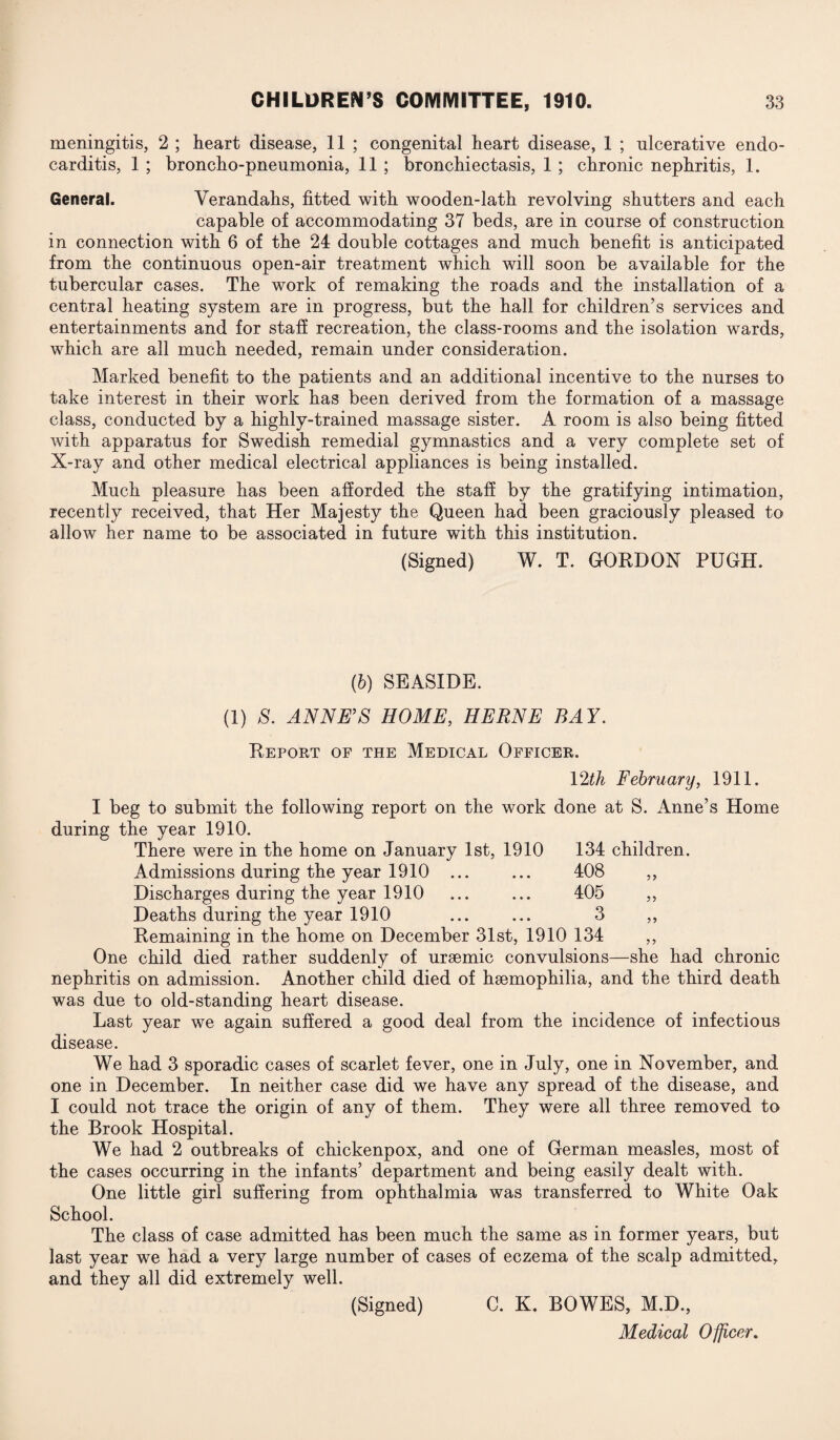 meningitis, 2 ; heart disease, 11 ; congenital heart disease, 1 ; ulcerative endo¬ carditis, 1 ; broncho-pneumonia, 11 ; bronchiectasis, 1 ; chronic nephritis, 1. General. Verandahs, fitted with wooden-lath revolving shutters and each capable of accommodating 37 beds, are in course of construction in connection with 6 of the 24 double cottages and much benefit is anticipated from the continuous open-air treatment which will soon be available for the tubercular cases. The work of remaking the roads and the installation of a central heating system are in progress, but the hall for children’s services and entertainments and for staff recreation, the class-rooms and the isolation wards, which are all much needed, remain under consideration. Marked benefit to the patients and an additional incentive to the nurses to take interest in their work has been derived from the formation of a massage class, conducted by a highly-trained massage sister. A room is also being fitted with apparatus for Swedish remedial gymnastics and a very complete set of X-ray and other medical electrical appliances is being installed. Much pleasure has been afforded the staff by the gratifying intimation, recently received, that Her Majesty the Queen had been graciously pleased to allow her name to be associated in future with this institution. (Signed) W. T. GORDON PUGH. (6) SEASIDE. (1) 8. ANNE’S HOME, HERNE BAY. Report of the Medical Officer. 99 99 12th February, 1911. I beg to submit the following report on the work done at S. Anne’s Home during the year 1910. There were in the home on January 1st, 1910 134 children. Admissions during the year 1910 . 408 ,, Discharges during the year 1910 ... ... 405 Deaths during the year 1910 ... ... 3 Remaining in the home on December 31st, 1910 134 ,, One child died rather suddenly of uraemic convulsions—she had chronic nephritis on admission. Another child died of haemophilia, and the third death was due to old-standing heart disease. Last year we again suffered a good deal from the incidence of infectious disease. We had 3 sporadic cases of scarlet fever, one in July, one in November, and one in December. In neither case did we have any spread of the disease, and I could not trace the origin of any of them. They were all three removed to the Brook Hospital. We had 2 outbreaks of chickenpox, and one of German measles, most of the cases occurring in the infants’ department and being easily dealt with. One little girl suffering from ophthalmia was transferred to White Oak School. The class of case admitted has been much the same as in former years, but last year we had a very large number of cases of eczema of the scalp admitted, and they all did extremely well. (Signed) C. K. BOWES, M.D.,