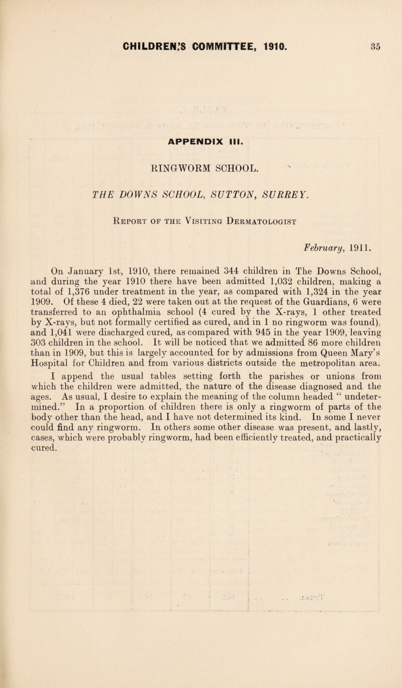 , ; . : ' j APPENDIX III. RINGWORM SCHOOL. THE DOWNS SCHOOL, SUTTON, SURREY. Report op the Visiting Dermatologist February, 1911. On January 1st, 1910, there remained 344 children in The Downs School, and during the year 1910 there have been admitted 1,032 children, making a total of 1,376 under treatment in the year, as compared with 1,324 in the year 1909. Of these 4 died, 22 were taken out at the request of the Guardians, 6 were transferred to an ophthalmia school (4 cured by the X-rays, 1 other treated by X-rays, but not formally certified as cured, and in 1 no ringworm was found), and 1,041 were discharged cured, as compared with 945 in the year 1909, leaving 303 children in the school. It will be noticed that we admitted 86 more children than in 1909, but this is largely accounted for by admissions from Queen Mary’s Hospital for Children and from various districts outside the metropolitan area. I append the usual tables setting forth the parishes or unions from which the children were admitted, the nature of the disease diagnosed and the ages. As usual, I desire to explain the meaning of the column headed “ undeter¬ mined.” In a proportion of children there is only a ringworm of parts of the body other than the head, and I have not determined its kind. In some I never could find any ringworm. In others some other disease was present, and lastly, cases, which were probably ringworm, had been efficiently treated, and practically cured.