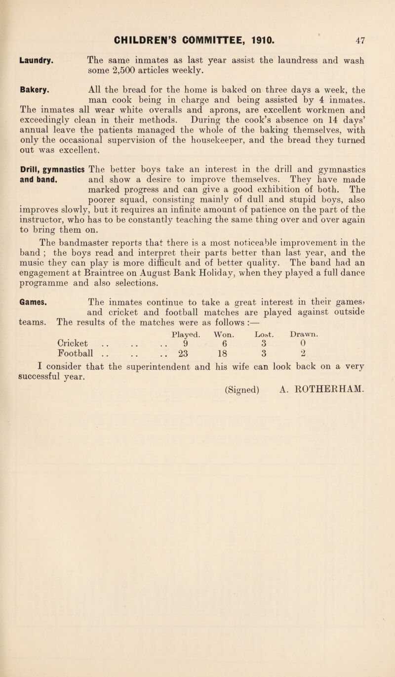 Laundry. The same inmates as last year assist the laundress and wash some 2,500 articles weekly. Bakery. All the bread for the home is baked on three days a week, the man cook being in charge and being assisted by 4 inmates. The inmates all wear white overalls and aprons, are excellent workmen and exceedingly clean in their methods. During the cook’s absence on 14 days’ annual leave the patients managed the whole of the baking themselves, with only the occasional supervision of the housekeeper, and the bread they turned out was excellent. Drill, gymnastics The better boys take an interest in the drill and gymnastics and band. and show a desire to improve themselves. They have made marked progress and can give a good exhibition of both. The poorer squad, consisting mainly of dull and stupid boys, also improves slowly, but it requires an infinite amount of patience on the part of the instructor, who has to be constantly teaching the same thing over and over again to bring them on. The bandmaster reports that there is a most noticeable improvement in the band ; the boys read and interpret their parts better than last year, and the music they can play is more difficult and of better quality. The band had an engagement at Braintree on August Bank Holiday, when they played a full dance programme and also selections. Games. The inmates continue to take a great interest in their games? and cricket and football matches are played against outside teams. The results of the matches were as follows :— Played. Won. Lo^t. Drawn. Cricket . . .. 9 6 3 0 Football. 23 18 3 2 I consider that the superintendent and his wife can look back on a very successful year.