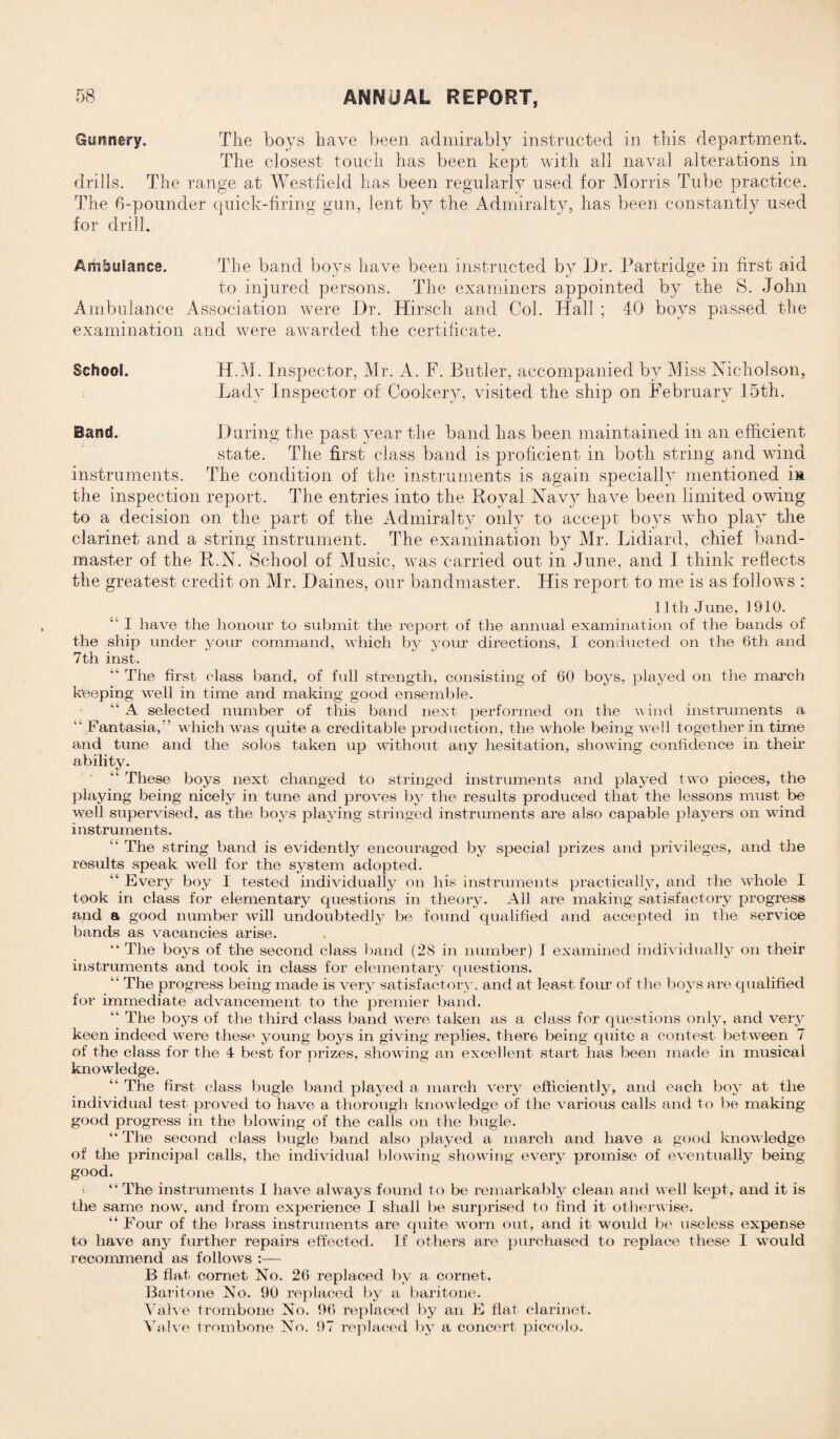 Gunnery. The boys have been admirably instructed in this department. The closest touch has been kept with all naval alterations in drills. The range at Westfield has been regularly used for Morris Tube practice. The 6-pounder quick-firing gun, lent by the Admiralty, has been constantly used for drill. Ambulance. The band boys have been instructed by Dr. Partridge in first aid to injured persons. The examiners appointed by the S. John Ambulance Association were Dr. Hirsch and Col. Hall ; 40 boys passed the examination and were awarded the certificate. School. H.M. Inspector, Mr. A. F. Butler, accompanied by Miss Nicholson, Lady Inspector of Cookery, visited the ship on February 15th. Band. During the past year the band has been maintained in an efficient state. The first class band is proficient in both string and wind instruments. The condition of the instruments is again specially mentioned m the inspection report. The entries into the Koval Navy have been limited owing to a decision on the part of the Admiralty only to accept boys who play the clarinet and a string instrument. The examination by Mr. Lidiard, chief band¬ master of the K.N. School of Music, was carried out in June, and I think reflects the greatest credit on Mr. Daines, our bandmaster. His report to me is as follows : 1 ltli June, 1910. “ I have the honour to submit the report of the annual examination of the bands of the ship under your command, which by your directions, I conducted on the 6th and 7th inst. “ The first class band, of full strength, consisting of 60 boys, played on the march beeping well in time and making good ensemble. “ A selected number of this band next performed on the wind instruments a “ Fantasia,” which was quite a creditable production, the whole being well together in time and tune and the solos taken up without any hesitation, showing confidence in their ability. “ These boys next changed to stringed instruments and played two pieces, the playing being nicely in tune and proves by the results produced that the lessons must be well supervised, as the boys playing stringed instruments are also capable players on wind instruments. “ The string band is evidently encouraged by special prizes and privileges, and the results speak well for the system adopted. “ Every boy I tested individually on his instruments practically, and the whole I took in class for elementary questions in theory. All are making satisfactory progress and a good number will undoubtedly be found qualified and accepted in the service bands as vacancies arise. “ The boys of the second class band (28 in number) I examined individually on their instruments and took in class for elementary questions. “ The progress being made is very satisfactory, and at least four of the boys are qualified for immediate advancement to the premier band. “ The boys of the third class band were taken as a class for questions only, and very keen indeed were these young boys in giving replies, there being quite a contest between 7 of the class for the 4 best for prizes, showing an excellent start has been made in musical knowledge. “ The first class bugle band played a march very efficiently, and each boy at the individual test proved to have a thorough knowledge of the various calls and to be making- good progress in the blowing of the calls on the bugle. “ The second class bugle band also played a march and have a good knowledge of the principal calls, the individual blowing showing every promise of eventually being- good. “ The instruments I have always found to be remarkably clean and well kept, and it is the same now, and from experience I shall be surprised to find it otherwise. “ Four of the brass instruments are quite worn out, and it would be useless expense to have any further repairs effected. If others are purchased to replace these I would recommend as follows :— B flat cornet No. 26 replaced by a cornet. Baritone No. 90 replaced by a baritone. Valve trombone No. 96 replaced by an E fiat clarinet. Valve trombone No. 97 replaced by a concert piccolo.