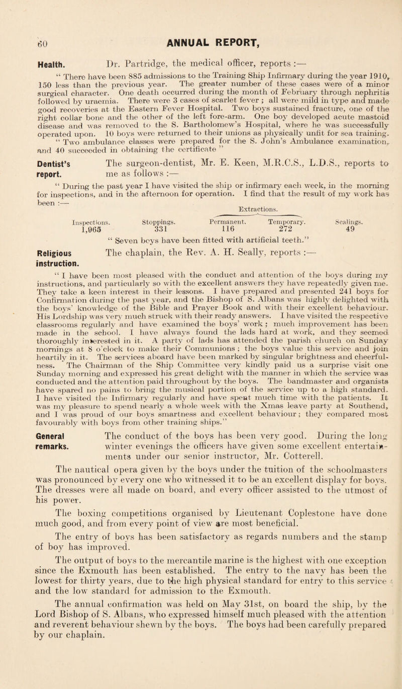 Health. Dr. Partridge, the medical officer, reports :— “ There have been 885 admissions to the Training Ship Infirmary during the year 1910, 150 less than the previous year. The greater number of these cases were of a minor surgical character. One death occurred during the month of February through nephritis followed by uraemia. There were 3 cases of scarlet fever ; all were mild in type and made good recoveries at the Eastern Fever Hospital. Two boys sustained fracture, one of the right collar bone and the other of the left fore-arm. One boy developed acute mastoid disease and was removed to the S. Bartholomew’s Hospital, where he was successfully operated upon. 10 boys were returned to their unions as physically unfit for sea training. “ Two ambulance classes were prepared for the S. John’s Ambulance examination, and 40 succeeded in obtaining the certificate Dentist’s The surgeon-dentist, Mr. E. Keen, M.R.C.S., L.D.S., reports to report. me as follows :— “ During the past year I have visited the ship or infirmary each week, in the morning for inspections, and in the afternoon for operation. I find that the result of my work has been :— Extractions. Inspections. Stoppings. Permanent. Temporary. Scalings. 1,965 331 116 272 49 “ Seven beys have been fitted with artificial teeth.” Religious The chaplain, the Rev. A. H. Seally, reports :— instruction. “ I have been most pleased with the conduct and attention of the boys during my instructions, and particularly so with the excellent answers they have repeatedly given me. They take a keen interest in their lessons. I have prepared and presented 241 boys for Confirmation during the past year, and the Bishop of S. Albans was highly delighted with the boys’ knowledge of the Bible and Prayer Book and with their excellent behaviour. His Lordship was very much struck with their ready answers. I have visited the respective classrooms regularly and have examined the boys’ work ; much improvement has been made in the school. I have always found the lads hard at work, and they seemed thoroughly interested in it. A party of lads has attended the parish church on Sunday mornings at 8 o’clock to make their Communions ; the boys value this service and join heartily in it. The services aboard have been marked by singular brightness and cheerful¬ ness. The Chairman of the Ship Committee very kindly paid us a surprise visit one Sunday morning and expressed his great delight with the manner in which the service was conducted and the attention paid throughout by the boys. The bandmaster and organists have spared no pains to bring the musical portion of the service up to a high standard. I have visited the Infirmary regularly and have spent much time with the patients. It was my pleasure to spend nearly a whole week with the Xmas leave party at Southend, and I was proud of our boys smartness and excellent behaviour ; they compared most favourably with boys from other training ships. General The conduct of the boys has been very good. During the long- remarks. winter evenings the officers have given some excellent entertain¬ ments under our senior instructor, Mr. Gotterell. The nautical opera given by the boys under the tuition of the schoolmasters was pronounced by every one who witnessed it to be an excellent display for boys. The dresses were ail made on board, and every officer assisted to the utmost of his power. The boxing competitions organised by Lieutenant Coplestone have done much good, and from every point of view are most beneficial. The entry of boys has been satisfactory as regards numbers and the stamp of boy has improved. The output of boys to the mercantile marine is the highest with one exception since the Exmouth has been established. The entry to the navy has been the lowest for thirty years, due to the high physical standard for entry to this service and the low' standard for admission to the Exmouth. The annual confirmation w'as held on May 31st, on board the ship, by the Lord Bishop of S. Albans, who expressed himself much pleased with the attention and reverent behaviour shewn by the boys. The boys had been carefully prepared by our chaplain.