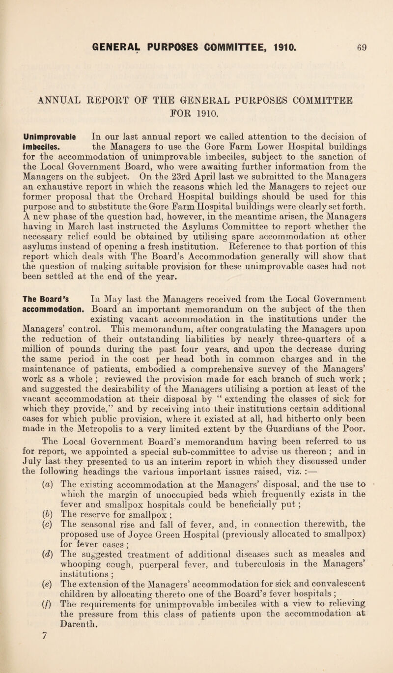 GENERAL PURPOSES COMMITTEE, 1910. * # 69 ANNUAL REPORT OF THE GENERAL PURPOSES COMMITTEE FOR 1910. Unimprovable In our last annual report we called attention to tlie decision of imbeciles. the Managers to use the Gore Farm Lower Hospital buildings for the accommodation of unimprovable imbeciles, subject to the sanction of the Local Government Board, who were awaiting further information from the Managers on the subject. On the 23rd April last we submitted to the Managers an exhaustive report in which the reasons which led the Managers to reject our former proposal that the Orchard Hospital buildings should be used for this purpose and to substitute the Gore Farm Hospital buildings were clearly set forth. A new phase of the question had, however, in the meantime arisen, the Managers having in March last instructed the Asylums Committee to report whether the necessary relief could be obtained by utilising spare accommodation at other asylums instead of opening a fresh institution. Reference to that portion of this report which deals with The Board’s Accommodation generally will show that the question of making suitable provision for these unimprovable cases had not been settled at the end of the year. The Board’s In May last the Managers received from the Local Government accommodation. Board an important memorandum on the subject of the then existing vacant accommodation in the institutions under the Managers’ control. This memorandum, after congratulating the Managers upon the reduction of their outstanding liabilities by nearly three-quarters of a million of pounds during the past four years, and upon the decrease during the same period in the cost per head both in common charges and in the maintenance of patients, embodied a comprehensive survey of the Managers’ work as a whole ; reviewed the provision made for each branch of such work ; and suggested the desirability of the Managers utilising a portion at least of the vacant accommodation at their disposal by “ extending the classes of sick for which they provide,” and by receiving into their institutions certain additional cases for which public provision, where it existed at all, had hitherto only been made in the Metropolis to a very limited extent by the Guardians of the Poor. The Local Government Board’s memorandum having been referred to us for report, we appointed a special sub-committee to advise us thereon ; and in July last they presented to us an interim report in which they discussed under the following headings the various important issues raised, viz. :— (a) The existing accommodation at the Managers’ disposal, and the use to which the margin of unoccupied beds which frequently exists in the fever and smallpox hospitals could be beneficially put; (b) The reserve for smallpox ; (c) The seasonal rise and fall of fever, and, in connection therewith, the proposed use of Joyce Green Hospital (previously allocated to smallpox) for fever cases ; (d) The suggested treatment of additional diseases such as measles and whooping cough, puerperal fever, and tuberculosis in the Managers’ institutions ; (e) The extension of the Managers’ accommodation for sick and convalescent children by allocating thereto one of the Board’s fever hospitals ; (/) The requirements for unimprovable imbeciles with a view to relieving, the pressure from this class of patients upon the accommodation at Darenth.