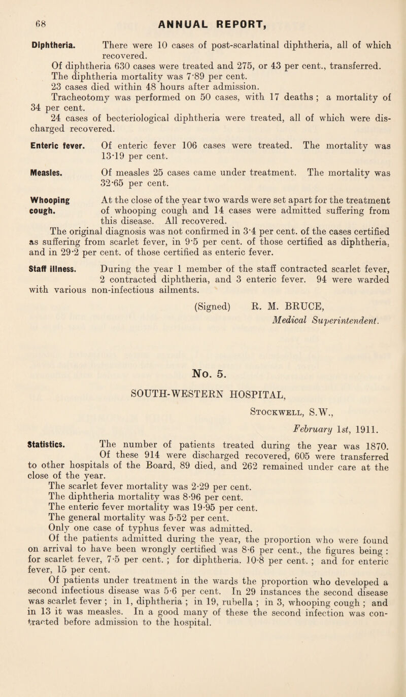 Diphtheria. There were 10 cases of post-scarlatinal diphtheria, all of which recovered. Of diphtheria 630 cases were treated and 275, or 43 per cent., transferred. The diphtheria mortality was 7'89 per cent. 23 cases died within 48 hours after admission. Tracheotomy was performed on 50 cases, with 17 deaths ; a mortality of 34 per cent. 24 cases of becteriological diphtheria were treated, all of which were dis¬ charged recovered. Enteric fever. Of enteric fever 106 cases were treated. The mortality was 13T9 per cent. Measles. Of measles 25 cases came under treatment. The mortalitv was 32*65 per cent. Whooping At the close of the year two wards were set apart for the treatment cough. of whooping cough and 14 cases were admitted suffering from this disease. All recovered. The original diagnosis was not confirmed in 3*4 per cent, of the cases certified as suffering from scarlet fever, in 9*5 per cent, of those certified as diphtheria, and in 29*2 per cent, of those certified as enteric fever. Staff illness. During the year 1 member of the staff contracted scarlet fever, 2 contracted diphtheria, and 3 enteric fever. 94 were warded with various non-infectious ailments. (Signed) R. M. BRUCE, Medical Superintendent. No. 5. SOUTH-WESTERN HOSPITAL, Stockwell, S.W., February 1st, 1911. Statistics. The number of patients treated during the year was 1870. Of these 914 were discharged recovered, 605 were transferred to other hospitals of the Board, 89 died, and 262 remained under care at the close of the year. The scarlet fever mortality was 2*29 per cent. The diphtheria mortality was 8*96 per cent. The enteric fever mortality was 19*95 per cent. The general mortality was 5*52 per cent. Only one case of typhus fever was admitted. Of the patients admitted during the year, the proportion who were found on arrival to have been wrongly certified was 8-6 per cent., the figures being : for scarlet fever, 7*5 per cent. ; for diphtheria. 10-8 per cent. ; and for enteric fever, 15 per cent. Of patients under treatment in the wards the proportion who developed a second infectious disease was 5*6 per cent. In 29 instances the second disease was scarlet fever ; in 1, diphtheria ; in 19, rubella ; in 3, whooping cough ; and in 13 it was measles. In a good many of these the second infection was con¬ tracted before admission to the hospital.