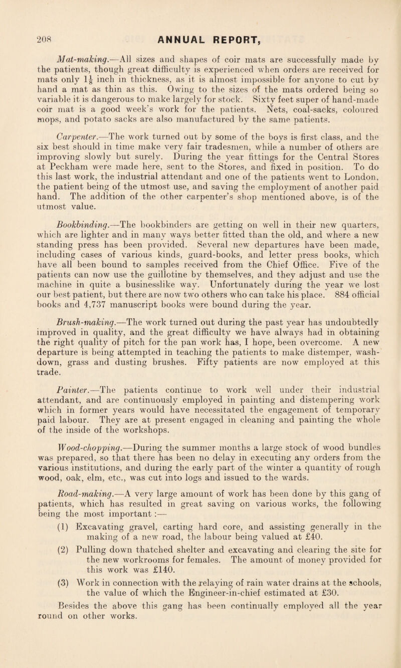 Mat-making.—All sizes and shapes of coir mats are successfully made by the patients, though great difficulty is experienced when orders are received for mats only 1^ inch in thickness, as it is almost impossible for anyone to cut by hand a mat as thin as this. Owing to the sizes of the mats ordered being so variable it is dangerous to make largely for stock. Sixty feet super of hand-made coir mat is a good week’s work for the patients. Nets, coal-sacks, coloured mops, and potato sacks are also manufactured by the same patients. Carpenter.—The work turned out by some of the boys is first class, and the six best should in time make very fair tradesmen, while a number of others are improving slowly but surely. During the year fittings for the Central Stores at Peckham were made here, sent to the Stores, and fixed in position. To do this last work, the industrial attendant and one of the patients went to London, the patient being of the utmost use, and saving the employment of another paid hand. The addition of the other carpenter’s shop mentioned above, is of the utmost value. Bookbinding.—The bookbinders are getting on well in their new quarters, which are lighter and in many ways better fitted than the old, and where a new standing press has been provided. Several new departures have been made, including cases of various kinds, guard-books, and letter press books, which have all been bound to samples received from the Chief Office. Five of the patients can now use the guillotine by themselves, and they adjust and use the machine in quite a businesslike way. Unfortunately during the year we lost our best patient, but there are now two others who can take his place. 884 official books and 4,737 manuscript books were bound during the year. Brush-making.—The work turned out during the past year has undoubtedly improved in quality, and the great difficulty we have always had in obtaining the right quality of pitch for the pan work has, I hope, been overcome. A new departure is being attempted in teaching the patients to make distemper, wash¬ down, grass and dusting brushes. Fifty patients are now employed at this trade. Painter.—The patients continue to work well under their industrial attendant, and are continuously employed in painting and distempering work which in former years would have necessitated the engagement of temporary paid labour. They are at present engaged in cleaning and painting the whole of the inside of the workshops. Wood-chopping.—During the summer months a large stock of wood bundles was prepared, so that there has been no delay in executing any orders from the various institutions, and during the early part of the winter a quantity of rough wood, oak, elm, etc., was cut into logs and issued to the wards. Road-making.—A very large amount of work has been done by this gang of patients, which has resulted in great saving on various works, the following being the most important :— (1) Excavating gravel, carting hard core, and assisting generally in the making of a new road, the labour being valued at £40. (2) Pulling down thatched shelter and excavating and clearing the site for the new workrooms for females. The amount of money provided for this work was £140. (3) Work in connection with the relaying of rain wTater drains at the schools, the value of which the Engineer-in-chief estimated at £30. Besides the above this gang has been continually employed all the year round on other works.