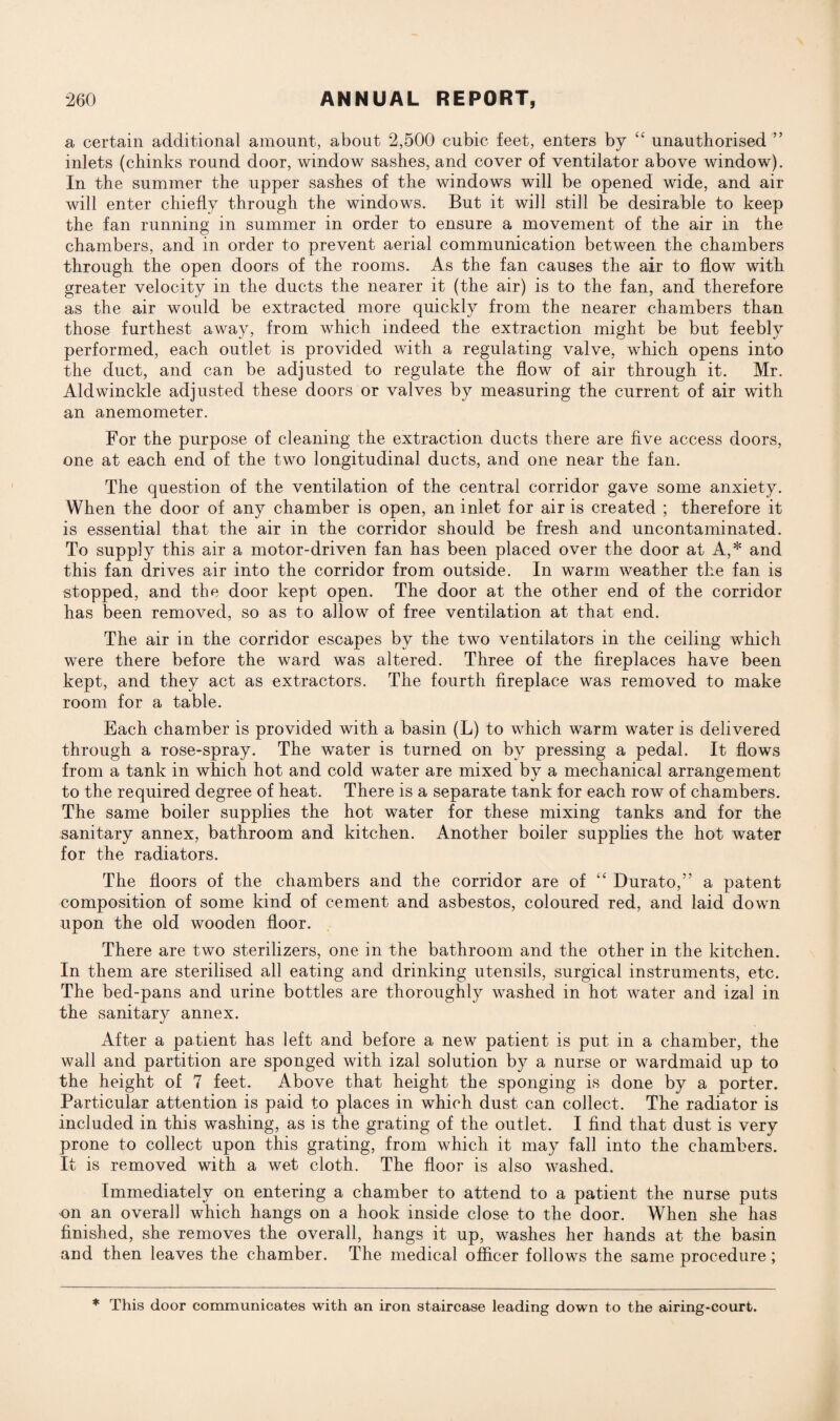 a certain additional amount, about 2,500 cubic feet, enters by “ unauthorised ” inlets (chinks round door, window sashes, and cover of ventilator above window). In the summer the upper sashes of the windows will be opened wide, and air will enter chiefly through the windows. But it will still be desirable to keep the fan running in summer in order to ensure a movement of the air in the chambers, and in order to prevent aerial communication between the chambers through the open doors of the rooms. As the fan causes the air to flow with greater velocity in the ducts the nearer it (the air) is to the fan, and therefore as the air would be extracted more quickly from the nearer chambers than those furthest away, from which indeed the extraction might be but feebly performed, each outlet is provided with a regulating valve, which opens into the duct, and can be adjusted to regulate the flow of air through it. Mr. Aldwinckle adjusted these doors or valves by measuring the current of air with an anemometer. For the purpose of cleaning the extraction ducts there are five access doors, one at each end of the two longitudinal ducts, and one near the fan. The question of the ventilation of the central corridor gave some anxiety. When the door of any chamber is open, an inlet for air is created ; therefore it is essential that the air in the corridor should be fresh and uncontaminated. To supply this air a motor-driven fan has been placed over the door at A,* and this fan drives air into the corridor from outside. In warm weather the fan is stopped, and the door kept open. The door at the other end of the corridor has been removed, so as to allow of free ventilation at that end. The air in the corridor escapes by the two ventilators in the ceiling which were there before the ward was altered. Three of the fireplaces have been kept, and they act as extractors. The fourth fireplace was removed to make room for a table. Each chamber is provided with a basin (L) to which warm water is delivered through a rose-spray. The water is turned on by pressing a pedal. It flows from a tank in which hot and cold water are mixed by a mechanical arrangement to the required degree of heat. There is a separate tank for each row of chambers. The same boiler supplies the hot water for these mixing tanks and for the sanitary annex, bathroom and kitchen. Another boiler supplies the hot water for the radiators. The floors of the chambers and the corridor are of “ Durato,” a patent composition of some kind of cement and asbestos, coloured red, and laid down upon the old wooden floor. There are two sterilizers, one in the bathroom and the other in the kitchen. In them are sterilised all eating and drinking utensils, surgical instruments, etc. The bed-pans and urine bottles are thoroughly washed in hot water and izal in the sanitary annex. After a patient has left and before a new patient is put in a chamber, the wall and partition are sponged with izal solution by a nurse or wardmaid up to the height of 7 feet. Above that height the sponging is done by a porter. Particular attention is paid to places in which dust can collect. The radiator is included in this washing, as is the grating of the outlet. I find that dust is very prone to collect upon this grating, from which it may fall into the chambers. It is removed with a wet cloth. The floor is also washed. Immediately on entering a chamber to attend to a patient the nurse puts on an overall which hangs on a hook inside close to the door. When she has finished, she removes the overall, hangs it up, washes her hands at the basin and then leaves the chamber. The medical officer follows the same procedure; * This door communicates with an iron staircase leading down to the airing-court.