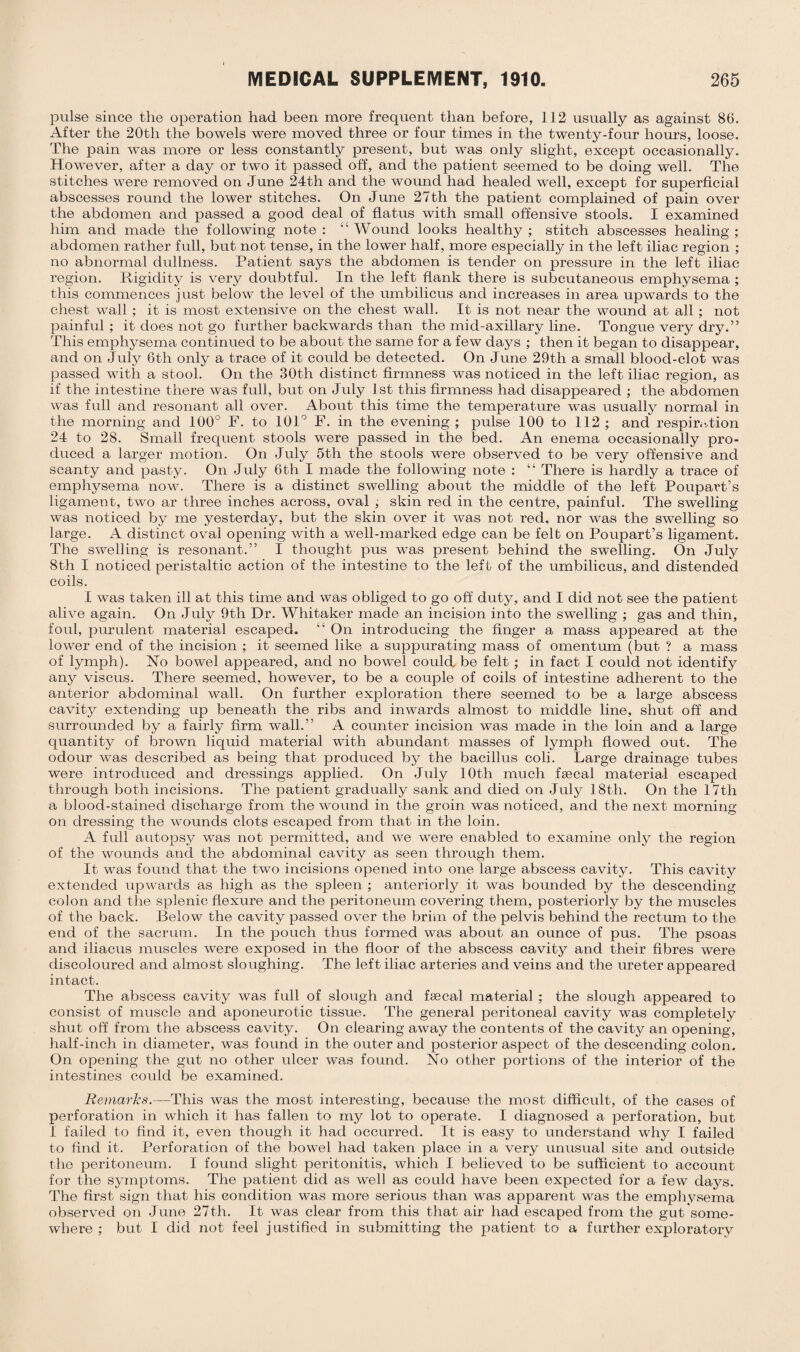 pulse since the operation had been more frequent than before, 112 usually as against 86. After the 20tli the bowels were moved three or four times in the twenty-four hours, loose. The pain was more or less constantly present, but was only slight, except occasionally. However, after a day or two it passed off, and the patient seemed to be doing well. The stitches were removed on June 24th and the wound had healed well, except for superficial abscesses round the lower stitches. On June 27th the patient complained of pain over the abdomen and passed a good deal of flatus with small offensive stools. I examined him and made the following note : “ Wound looks healthy ; stitch abscesses healing ; abdomen rather full, but not tense, in the lower half, more especially in the left iliac region ; no abnormal dullness. Patient says the abdomen is tender on pressure in the left iliac region. Rigidity is very doubtful. In the left flank there is subcutaneous emphysema ; this commences just below the level of the umbilicus and increases in area upwards to the chest wall ; it is most extensive on the chest wall. It is not near the wound at all ; not painful; it does not go further backwards than the mid-axillary line. Tongue very dry.” This emphysema continued to be about the same for a few days ; then it began to disappear, and on July 6th only a trace of it could be detected. On June 29th a small blood-clot was passed with a stool. On the 30th distinct firmness was noticed in the left iliac region, as if the intestine there was full, but on July 1st this firmness had disappeared ; the abdomen was full and resonant all over. About this time the temperature was usually normal in the morning and 100° F. to 101° F. in the evening; pulse 100 to 112; and respiration 24 to 28. Small frequent stools were passed in the bed. An enema occasionally pro¬ duced a larger motion. On July 5th the stools were observed to be very offensive and scanty and pasty. On July 6tli I made the following note : “ There is hardly a trace of emphysema now. There is a distinct swelling about the middle of the left Poupart’s ligament, two ar three inches across, oval ; skin red in the centre, painful. The swelling was noticed by me yesterday, but the skin over it was not red, nor was the swelling so large. A distinct oval opening with a well-marked edge can be felt on Poupart’s ligament. The swelling is resonant.” I thought pus was present behind the swelling. On July 8th I noticed peristaltic action of the intestine to the left of the umbilicus, and distended coils. I was taken ill at this time and was obliged to go off duty, and I did not see the patient alive again. On July 9th Dr. Whitaker made an incision into the swelling ; gas and thin, foul, purulent material escaped. “ On introducing the finger a mass appeared at the lower end of the incision ; it seemed like a suppurating mass of omentum (but ? a mass of lymph). No bowel appeared, and no bowel could be felt ; in fact I could not identify any viscus. There seemed, however, to be a couple of coils of intestine adherent to the anterior abdominal wall. On further exploration there seemed to be a large abscess cavity extending up beneath the ribs and inwards almost to middle line, shut off and surrounded by a fairly firm wall.” A counter incision was made in the loin and a large quantity of brown liquid material with abundant masses of lymph flowed out. The odour was described as being that produced by the bacillus coli. Large drainage tubes were introduced and dressings applied. On July 10th much faecal material escaped through both incisions. The patient gradually sank and died on July 18th. On the 17th a blood-stained discharge from the wound in the groin was noticed, and the next morning on dressing the wounds clots escaped from that in the loin. A full autopsy was not permitted, and we were enabled to examine only the region of the wounds and the abdominal cavity as seen through them. It was found that the two incisions opened into one large abscess cavity. This cavity extended upwards as high as the spleen ; anteriorly it was bounded by the descending colon and the splenic flexure and the peritoneum covering them, posteriorly by the muscles of the back. Below the cavity passed over the brim of the pelvis behind the rectum to the end of the sacrum. In the pouch thus formed was about an ounce of pus. The psoas and iliacus muscles were exposed in the floor of the abscess cavity and their fibres were discoloured and almost sloughing. The left iliac arteries and veins and the ureter appeared intact. The abscess cavity was full of slough and faecal material ; the slough appeared to consist of muscle and aponeurotic tissue. The general peritoneal cavity was completely shut off from the abscess cavity. On clearing away the contents of the cavity an opening, half-inch in diameter, was found in the outer and posterior aspect of the descending colon. On opening the gut no other ulcer was found. No other portions of the interior of the intestines could be examined. Remarks.—1This was the most interesting, because the most difficult, of the cases of perforation in which it has fallen to my lot to operate. I diagnosed a perforation, but I failed to find it, even though it had occurred. It is easy to understand why I failed to find it. Perforation of the bowel had taken place in a very unusual site and outside the peritoneum. I found slight peritonitis, which I believed to be sufficient to account for the symptoms. The patient did as well as could have been expected for a few days. The first sign that his condition was more serious than was apparent was the emphysema observed on June 27th. It was clear from this that air had escaped from the gut some¬ where ; but I did not feel justified in submitting the patient to a further exploratory