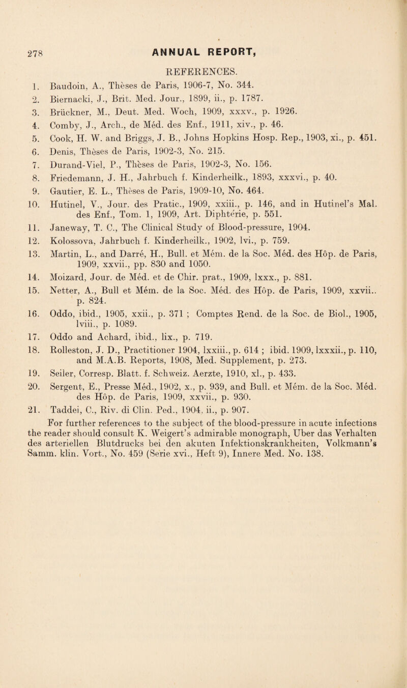 REFERENCES. 1. Baudoin, A., Theses de Paris, 1906-7, No. 344. 2. Biernacld, J., Brit. Med. Jour., 1899, ii., p. 1787. 3. Briickner, M., Deut. Med. Woch, 1909, xxxv., p. 1926. 4. Comby, J., Arch., de Med. des Enf., 1911, xiv., p. 46. 5. Cook, H. W. and Briggs, J. B., Johns Hopkins Hosp. Rep., 1903, xi., p. 451. 6. Denis, Theses de Paris, 1902-3, No. 215. 7. Durand-Viel, P., Theses de Paris, 1902-3, No. 156. 8. Friedemann, J. H., Jahrbuch f. Kinderheilk., 1893, xxxvi., p. 40. 9. Gautier, E. L., Theses de Paris, 1909-10, No. 464. 10. Hutinel, V., Jour, des Pratic., 1909, xxiii., p. 146, and in Hutinel’s Mai. des Enf., Tom. 1, 1909, Art. Diphterie, p. 551. 11. Jane way, T. C., The Clinical Study of Blood-pressure, 1904. 12. Kolossova, Jahrbuch f. Kinderheilk., 1902, lvi., p. 759. 13. Martin, L., and Darre, H., Bull, et Mem. de la Soc. Med. des Hop. de Paris, 1909, xxvii., pp. 830 and 1050. 14. Moizard, Jour, de Med. et de Chir. prat., 1909, lxxx., p. 881. 15. Netter, A., Bull et Mem. de la Soc. Med. des Hop. de Paris, 1909, xxvii.. p. 824. 16. Oddo, ibid., 1905, xxii., p. 371 ; Comptes Rend, de la Soc. de Biol., 1905, lviii., p. 1089. 17. Oddo and Achard, ibid., lix., p. 719. 18. Rolleston, J. D., Practitioner 1904, lxxiii.,p. 614 ; ibid. 1909, lxxxii., p. 110, and M.A.B. Reports, 1908, Med. Supplement, p. 273. 19. Seiler, Corresp. Blatt. f. Schweiz. Aerzte, 1910, xl., p. 433. 20. Sergent, E., Presse Med., 1902, x., p. 939, and Bull, et Mem. de la Soc. Med. des Hop. de Paris, 1909, xxvii., p. 930. 21. Taddei, C., Riv. di Clin. Ped., 1904, ii., p. 907. For further references to the subject of the blood-pressure in acute infections the reader should consult K. Weigert’s admirable monograph, Uber das Verhalten des arteriellen Blutdrucks bei den akuten Infektionskrankheiten, Volkmann’s Samm. klin. Vort., No. 459 (Serie xvi., Heft 9), Innere Med. No. 138.