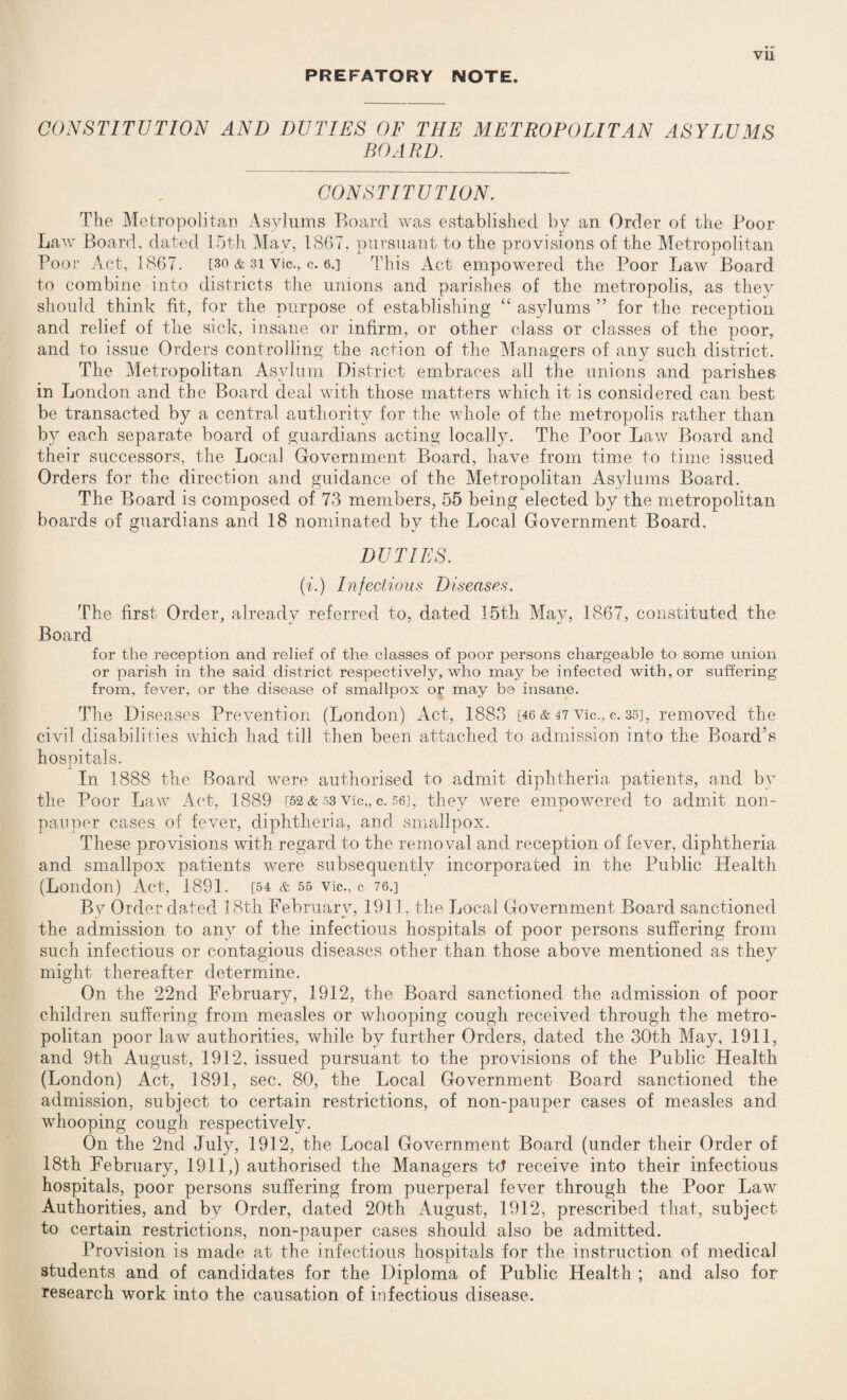 PREFATORY NOTE. CONSTITUTION AND DUTIES OF THE METROPOLITAN ASYLUMS BOARD. CONSTITUTION. The Metropolitan Asylums Board was established by an Order of the Poor Law Board, dated 15th May, 1867, pursuant to the provisions of the Metropolitan Poor Act, 1867. [30 & 31 Vic., c. 6.] This Act empowered the Poor Law Board to combine into districts the unions and parishes of the metropolis, as they should think fit, for the purpose of establishing “ asylums ” for the reception and relief of the sick, insane or infirm, or other class or classes of the poor, and to issue Orders controlling the action of the Managers of any such district. The Metropolitan Asylum District embraces all the unions and parishes in London and the Board deal with those matters which it is considered can best be transacted by a central authority for the whole of the metropolis rather than by each separate board of guardians acting locally. The Poor Law Board and their successors, the Local Government Board, have from time to time issued Orders for the direction and guidance of the Metropolitan Asylums Board. The Board is composed of 73 members, 55 being elected by the metropolitan boards of guardians and 18 nominated by the Local Government Board. DUTIES. (i.) Infectious Diseases. The first Order, already referred to, dated 15th May, 1867, constituted the Board for the reception and relief of the classes of poor persons chargeable to some union or parish in the said district respectively, who may be infected with, or suffering from, fever, or the disease of smallpox or may be insane. The Diseases Prevention (London) Act, 1883 [46 & 47 Vic., c. 35], removed the civil disabilities which had till then been attached to admission into the Board’s hospitals. In 1888 the Board were authorised to admit diphtheria patients, and by the Poor Law Act, 1889 [52 & 53 Vic,, c. 56], they were empowered to admit non- pauper cases of fever, diphtheria, and smallpox. These provisions with regard to the removal and reception of fever, diphtheria and smallpox patients were subsequently incorporated in the Public Health (London) Act, 1891. [54 & 55 vie., c 76.] By Order dated 18th February, 1911, the Local Government Board sanctioned the admission to any of the infectious hospitals of poor persons suffering from such infectious or contagious diseases other than those above mentioned as they might thereafter determine. On the 22nd February, 1912, the Board sanctioned the admission of poor children suffering from measles or whooping cough received through the metro¬ politan poor law authorities, while by further Orders, dated the 30th May, 1911, and 9th August, 1912, issued pursuant to the provisions of the Public Health (London) Act, 1891, sec. 80, the Local Government Board sanctioned the admission, subject to certain restrictions, of non-pauper cases of measles and whooping cough respectively. On the 2nd July, 1912, the Local Government Board (under their Order of 18th February, 1911,) authorised the Managers tcT receive into their infectious hospitals, poor persons suffering from puerperal fever through the Poor Law Authorities, and by Order, dated 20th August, 1912, prescribed that, subject to certain restrictions, non-pauper cases should also be admitted. Provision is made at the infectious hospitals for the instruction of medical students and of candidates for the Diploma of Public Health ; and also for research work into the causation of infectious disease.