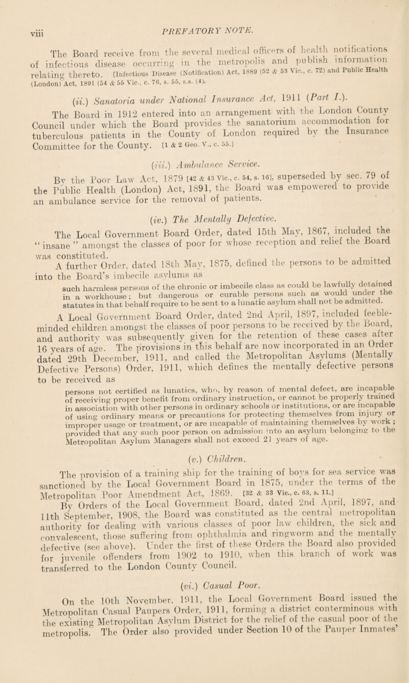 The Board receive from the several medical officers of health notifications of infectious disease occurring in the metropolis and publish information relating thereto. [Infectious Disease (Notification) Act, 1889 (52 & 53 Vic., c. 72) and Public Hea th (London)°Act, 1891 (54 & 55 Vic., c. 76, s. 55, s.s. (4). (n.) Sanatoria under National Insurance Act, 1911 (Part I.). The Board in 1912 entered into an arrangement with the London County Council under which the Board provides the sanatorium accommodation for tuberculous patients in the County of London required by the Insurance Committee for the County. [i & 2 Geo. a c. 55.] (Hi.) Ambulance Service. Be the Poor Law Act. 1879 [42 & 43 vie, c. 54, is], superseded by sec. 79 of the Public Health (London) Act, 1891, the Board was empowered to provide an ambulance service for the removal of patients. (iv.) The Mentally Defective. The Local Government Board Order, dated 15th May, 1867, included the “ insane ” amongst the classes of poor for whose reception and relief the Board A further Order, dated 13th May, 1875, defined the persons to be admitted into the Board’s imbecile asylums as such harmless persons of the chronic or imbecile class as could be lawfully defamed in a workhouse; but dangerous or curable persons such as would under the statutes in that behalf require to be sent to a lunatic asylum shall not be admitted. A Local Government Board Order, dated 2nd April, 1897, included feeble¬ minded children amongst the classes of poor persons to be received by the Board, and authoritv was subsequently given for the retention of these cases after 16 years of a«e. The provisions in this behalf are now incorporated m an Order dated 29th December, 1911, and called the Metropolitan Asylums (Mentally Defective Persons) Order, 1911, which defines the mentally defective persons to be received as persons not certified as lunatics, who, by reason of mental defect, are incapable of receiving proper benefit from ordinary instruction, or cannot be properly trained in association with other persons in ordinary schools or institutions, or are incapable of using ordinary means or precautions for protecting themselves from injury or improper usage or treatment, or are incapable of maintaining themselves by work ; provided that any such poor person on admission into an asylum belonging to the Metropolitan Asylum Managers shall not exceed 21 years of age. (v.) Children. The provision of a training ship for the training of boys for sea service was sanctioned by the Local Government Board in 1875, under the terms of the Metropolitan Poor Amendment Act, 1869. [32 & 33 vie., c. 63, s. n.] By Orders of the Local Government Board, dated 2nd April, 1897, and 11th September, 1908, the Board was constituted as the central metropolitan authority for dealing with various classes of poor law children, the sick and convalescent, those suffering from ophthalmia and ringworm and the mentally defective (see above). Under the first of these Orders the Board also provided for juvenile offenders from 1902 to 1910, when this branch of work was transferred to the London ( ounty Council. (vi.) Casual Poor. On the 10th November, 1911, the Local Government Board issued the Metropolitan Casual Paupers Order, 1911, forming a district conterminous with the existing Metropolitan Asylum District for the relief of the casual poor of the metropolis.0 The Order also provided under Section 10 of the Pauper Inmates’