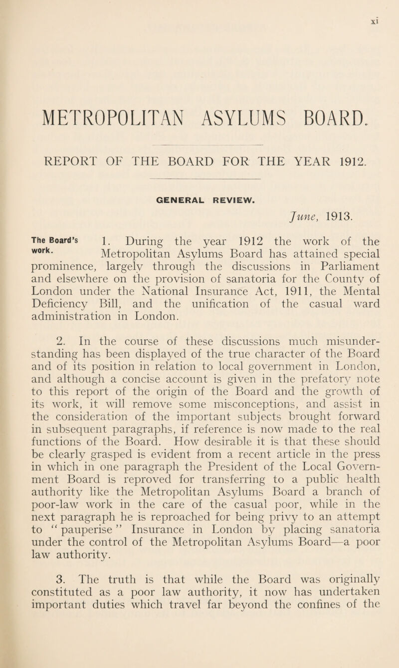 METROPOLITAN ASYLUMS BOARD. REPORT OF THE BOARD FOR THE YEAR 1912. GENERAL REVIEW. June, 1913. The Board’s 1. During the year 1912 the work of the work‘ Metropolitan Asylums Board has attained special prominence, largely through the discussions in Parliament and elsewhere on the provision of sanatoria for the County of London under the National Insurance Act, 1911, the Mental Deficiency Bill, and the unification of the casual ward administration in London. 2. In the course of these discussions much misunder¬ standing has been displayed of the true character of the Board and of its position in relation to local government in London, and although a concise account is given in the prefatory note to this report of the origin of the Board and the growth of its work, it wifi remove some misconceptions, and assist in the consideration of the important subjects brought forward in subsequent paragraphs, if reference is now made to the real functions of the Board. How desirable it is that these should be clearly grasped is evident from a recent article in the press in which in one paragraph the President of the Local Govern¬ ment Board is reproved for transferring to a public health authority like the Metropolitan Asylums Board a branch of poor-law work in the care of the casual poor, while in the next paragraph he is reproached for being privy to an attempt to “ pauperise ” Insurance in London by placing sanatoria under the control of the Metropolitan Asylums Board—a poor law authority. 3. The truth is that while the Board was originally constituted as a poor law authority, it now has undertaken important duties which travel far beyond the confines of the