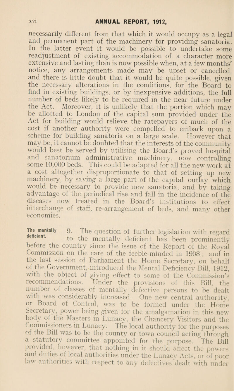 necessarily different from that which it would occupy as a legal and permanent part of the machinery for providing sanatoria. In the latter event it would be possible to undertake some readjustment of existing accommodation of a character more extensive and lasting than is now possible when, at a few months' notice, any arrangements made may be upset or cancelled, and there is little doubt that it would be quite possible, given the necessary alterations in the conditions, for the Board to find in existing buildings, or by inexpensive additions, the full number of beds likely to be required in the near future under the Act. Moreover, it is unlikely that the portion which may be allotted to London of the capital sum provided under the Act for building would relieve the ratepayers of much of the cost if another authority were compelled to embark upon a scheme for building sanatoria on a large scale. However that may be, it cannot be doubted that the interests of the community would best be served by utilising the Board’s proved hospital and sanatorium administrative machinery, now controlling some 10,000 beds. This could be adapted for all the new work at a cost altogether disproportionate to that of setting up new machinery, by saving a large part of the capital outlay which would be necessary to provide new sanatoria, and by taking advantage of the periodical rise and fall in the incidence of the diseases now treated in the Board’s institutions to effect interchange of staff, re-arrangement of beds, and many other economies. The mentally 9. The question of further legislation with regard deficient. to the mentally deficient has been prominently before the country since the issue of the Report of the Royal Commission on the care of the feeble-minded in 1908 ; and in the last session of Parliament the Home Secretary, on behalf of the Government, introduced the Mental Deficiency Bill, 1912, with the object of giving effect to some of the Commission’s recommendations. Under the provisions of this Bill, the number of classes of mentally defective persons to be dealt with was considerably increased. One new central authority, or Board of Control, was to be formed under the Home Secretary, power being given for the amalgamation in this new body of the Masters in Lunacy, the Chancery Visitors and the ( ommissioners in Lunacy. The local authority for the purposes of the Bill was to be the county or town council acting through a statutory committee appointed for the purpose. The Bill provided, however, that nothing in it should affect the powers and duties o 1 local authorities under the Lunacy Acts, or of poor law authorities with respect to any defectives dealt with under