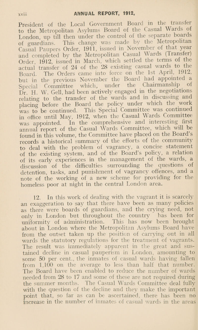 President of the Local Government Board in the transfer to the Metropolitan Asylums Board of the Casual Wards of London, up till then under the control of the separate boards of guardians. This change was made by the Metropolitan Casual Paupers Order, 1911, issued in November of that year and completed by the Metropolitan Casual W ards (Transfer) Order, 1912, issued in March, which settled the terms of the actual transfer of 24 of the 28 existing casual wards to the Board. The Orders came into force on the 1st April, 1912, but in the previous November the Board had appointed a Special Committee which, under the Chairmanship . of Dr. H. W. Cell, had been actively engaged in the negotiations relating to the transfer of the wards and in discussing and placing before the Board the policy under which the work was to be continued. This Special Committee was continued in office until May, 1912, when the Casual Wards Committee was appointed. In the comprehensive and interesting first annual report of the Casual Wards Committee, which will be found in this volume, the Committee have placed on the Board’s records a historical summary of the efforts of the community to deal with the problem of vagrancy, a concise statement of the existing system, and of the Board’s policy, a relation of its early experiences in the management of the wards, a discussion of the difficulties surrounding the questions of detention, tasks, and punishment of vagrancy offences, and a note of the working of a new scheme for providing for the homeless poor at night in the central London area. 12. In this work of dealing with the vagrant it is scarcely an exaggeration to say that there have been as many policies as there were boards of guardians, and the crying need, not only in London but throughout the country has been for uniformity of administration. This has now been brought about in London where the Metropolitan Asylums Board have from the outset taken up the position of carrying out in all wards the statutory regulations for the treatment of vagrants. The result was immediately apparent in the great and sus¬ tained decline in casual pauperism in London, amounting to some 50 per cent., the inmates of casual wards having fallen from 1,100 on the average to less than half that number. The Board have been enabled to reduce the number of wards needed from 28 to 17 and some of these are not required during the summer months. The Casual Wards Committee deal fully with the question of the decline and they make the important point that, so far as can be ascertained, there has been no increase in the number of inmates of casual wards in the areas