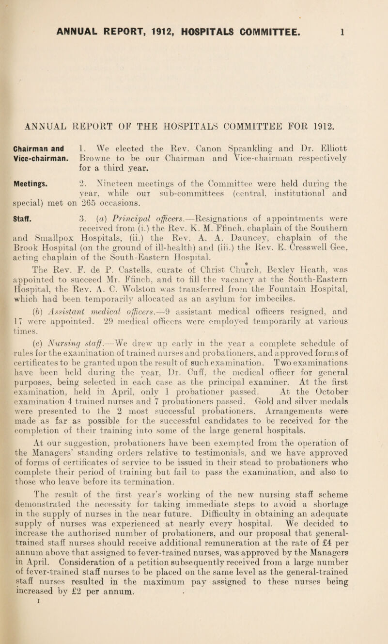 ANNUAL REPORT OF THE HOSPITALS COMMITTEE FOR 1912. Chairman and 1. We elected the Rev. Canon Sprankling and Dr. Elliott Vice-chairman. Browne to be our Chairman and Vice-chairman respectively for a third year. Meetings. 2. Nineteen meetings of the Committee were held during the year, while our sub-committees (central, institutional and special) met on 265 occasions. Staff. 3. (a) Principal officers.—Resignations of appointments were received from (i.) the Rev. K. M. Ffinch. chaplain of the Southern and Smallpox Hospitals, (ii.) the Rev. A. A. Dauncey, chaplain of the Brook Hospital (on the ground of ill-health) and (iii.) the Rev. E. Cresswell Gee. acting chaplain of the South-Eastern Hospital. The Rev. F. de P. Castells, curate of Christ Church, Bexley Heath, was appointed to succeed Mr. Ffinch, and to fill the vacancy at the South-Eastern Hospital, the Rev. A. C. Wolston was transferred from the Fountain Hospital, which had been temporarily allocated as an asylum for imbeciles. (b) Assistant medical officers.—9 assistant medical officers resigned, and 17 were appointed. 29 medical officers were employed temporarily at various times. (c) Nursing staff.—We drew up early in the year a complete schedule of rules for the examination of trained nurses and probationers, and approved forms of certificates to be granted upon the result of such examination. Two examinations have been held during the }rear, Dr. Cuff, the medical officer for general purposes, being selected in each case as the principal examiner. At the first examination, held in April, only 1 probationer passed. At the October examination 4 trained nurses and 7 probationers passed. Gold and silver medals were presented to the 2 most successful probationers. Arrangements were made as far as possible for the successful candidates to be received for the completion of their training into some of the large general hospitals. At our suggestion, probationers have been exempted from the operation of the Managers’ standing orders relative to testimonials, and we have approved of forms of certificates of service to be issued in their stead to probationers who complete their period of training but fail to pass the examination, and also to those who leave before its termination. The result of the first year’s working of the new nursing staff scheme demonstrated the necessity for taking immediate steps to avoid a shortage in the supply of nurses in the near future. Difficulty in obtaining an adequate supply of nurses was experienced at nearly every hospital. We decided to increase the authorised number of probationers, and our proposal that general- trained staff nurses should receive additional remuneration at the rate of £4 per annum above that assigned to fever-trained nurses, was approved by the Managers in April. Consideration of a petition subsequently received from a large number of fever-trained staff nurses to be placed on the same level as the general-trained staff nurses resulted in the maximum pay assigned to these nurses being increased by £2 per annum. i