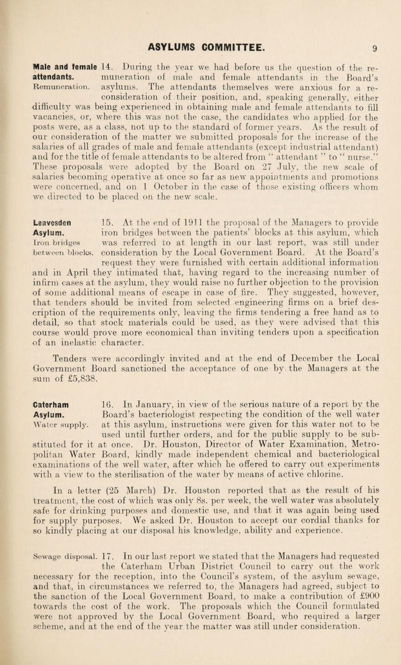 Male and female 14. During the year we had before us the question of the re¬ attendants. numeration of male and female attendants in the Board’s Remuneration, asylums. The attendants themselves were anxious for a re¬ consideration of their position, and, speaking generally, either difficulty was being experienced in obtaining male and female attendants to fill vacancies, or, where this was not the case, the candidates who applied for the posts were, as a class, not up to the standard of former years. As the result of our consideration of the matter we submitted proposals for the increase of the salaries of all grades of male and female attendants (except industrial attendant) and for the title of female attendants to be altered from “ attendant ” to “ nurse.” These proposals were adopted by the Board on 27 July, the new scale of salaries becoming operative at once so far as new appointments and promotions were concerned, and on 1 October in the case of those existing officers whom we directed to be placed on the new scale. Leavesden 15. At the end of 1911 the proposal of the Managers to provide Asylum. iron bridges between the patients’ blocks at this asylum, which Iron bridges was referred to at length in our last report, was still under between blocks, consideration by the Local Government Board. At the Board’s request they were furnished with certain additional information and in April they intimated that, having regard to the increasing number of infirm cases at the asylum, they would raise no further objection to the provision of some additional means of escape in case of fire. They suggested, however, that tenders should be invited from selected engineering firms on a brief des¬ cription of the requirements only, leaving the firms tendering a free hand as to detail, so that stock materials could be used, as they were advised that this course would prove more economical than inviting tenders upon a specification of an inelastic character. Tenders were accordingly invited and at the end of December the Local Government Board sanctioned the acceptance of one by. the Managers at the sum of £5,838. Caterham 16. In January, in view- of the serious nature of a report by the Asylum. Board’s bacteriologist respecting the condition of the well water Water supply. at this asylum, instructions were given for this water not to be used until further orders, and for the public supply to be sub¬ stituted for it at once. Dr. Houston, Director of Water Examination, Metro¬ politan Water Board, kindly made independent chemical and bacteriological examinations of the well water, after which he offered to carry out experiments with a view to the sterilisation of the water by means of active chlorine. In a letter (25 March) Dr. Houston reported that as the result of his treatment, the cost of which was only 8s. per week, the well water was absolutely safe for drinking purposes and domestic use, and that it was again being used for supply purposes. We asked Dr. Houston to accept our cordial thanks for so kindly placing at our disposal his knowledge, ability and experience. Sewage disposal. 17. In our last report we stated that the Managers had requested the Caterham Urban District Council to carry out the work necessary for the reception, into the Council’s system, of the asylum sewrage, and that, in circumstances we referred to, the Managers had agreed, subject to the sanction of the Local Government Board, to make a contribution of £900 towards the cost of the work. The proposals which the Council formulated were not approved by the Local Government Board, who required a larger scheme, and at the end of the year the matter was still under consideration.