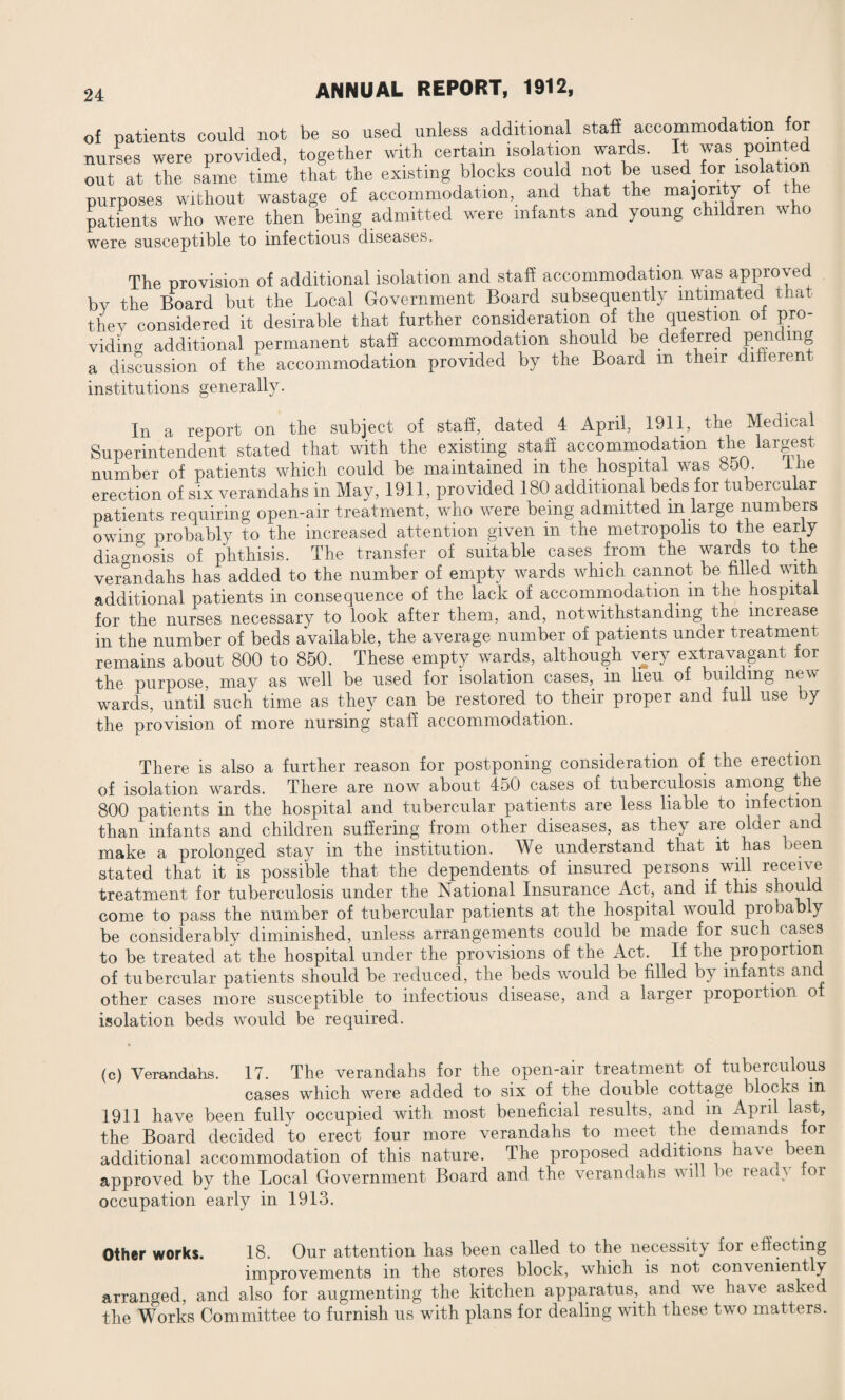 of patients could not be so used unless additional staff accommodation for nurses were provided, together with certain isolation wards. It was pomted out at the same time that the existing blocks could not be used for isolation purposes without wastage of accommodation, and that the majority of the patients who were then being admitted were infants and young children who were susceptible to infectious diseases. The provision of additional isolation and staff accommodation was approved bv the Board but the Local Government Board subsequently intimated that they considered it desirable that further consideration of the question of pro¬ viding additional permanent staff accommodation should be deferred pending a discussion of the accommodation provided by the Board m their different institutions generally. In a report on the subject of staff, dated 4 April, 1911, the Medical Superintendent stated that with the existing staff accommodation the largest number of patients which could be maintained in the hospital was 850. iiie erection of six verandahs in May, 1911, provided 180 additional beds for tubercular patients requiring open-air treatment, who were being admitted in large num ers owing probably to the increased attention given in the metropolis to the early diagnosis of phthisis. The transfer of suitable cases from the wards to the verandahs has added to the number of empty wards which cannot be filled with additional patients in consequence of the lack of accommodation m the hospital for the nurses necessary to look after them, and, notwithstanding the increase in the number of beds available, the average number of patients under treatment remains about 800 to 850. These empty wards, although very extravagant tor the purpose, may as well be used for isolation cases,, in lieu of building new wards, until such time as they can be restored to their proper and full use y the provision of more nursing staff accommodation. There is also a further reason for postponing consideration of the erection of isolation wards. There are now about 450 cases of tuberculosis among the 800 patients in the hospital and tubercular patients are less liable to infection than infants and children suffering from other diseases, as they are older and make a prolonged stay in the institution. We understand that it has been stated that it is possible that the dependents of insured persons will receive treatment for tuberculosis under the National Insurance Act, and if this come to pass the number of tubercular patients at the hospital would probably be considerably diminished, unless arrangements could be made for such cases to be treated at the hospital under the provisions of the Act. If the proportion of tubercular patients should be reduced, the beds would be filled by infants and other cases more susceptible to infectious disease, and a larger propoition o isolation beds would be required. (c) Verandahs. 17. The verandahs for the open-air treatment of tuberculous cases which were added to six of the double cottage blocks m 1911 have been fully occupied with most beneficial results, and in April last, the Board decided to erect four more verandahs to meet the demands for additional accommodation of this nature. The proposed additions have been approved by the Local Government Board and the verandahs will be read} tor occupation early in 1913. Other works. 18. Our attention has been called to the necessity for effecting improvements in the stores block, which is not con\ementl^ arranged, and also for augmenting the kitchen apparatus, and we have asked the Works Committee to furnish us with plans for dealing with these two matters.