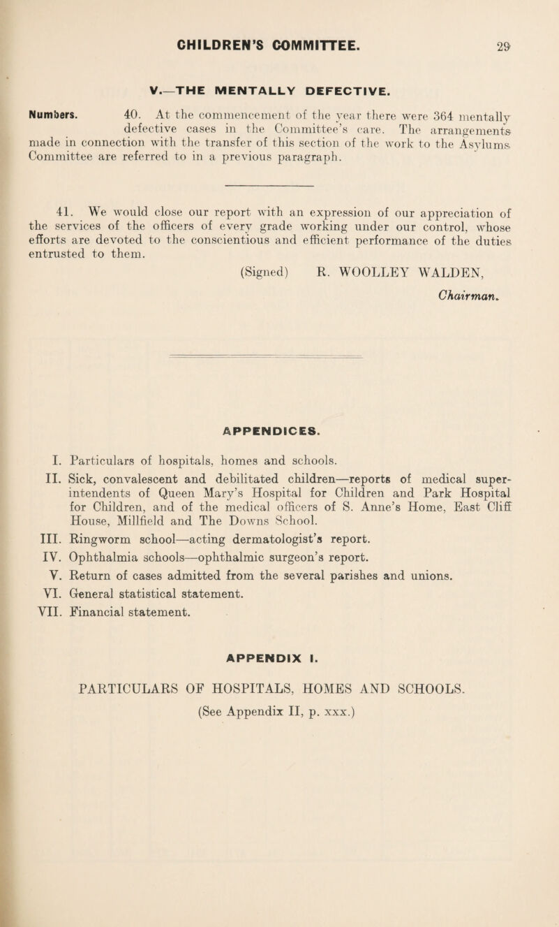 V—THE MENTALLY DEFECTIVE. Numbers. 40. At the commencement of the year there were 364 mentally defective cases in the Committee’s care. The arrangements- made in connection with the transfer of this section of the work to the Asylums. Committee are referred to in a previous paragraph. 41. We would close our report with an expression of our appreciation of the services of the officers of every grade working under our control, whose efforts are devoted to the conscientious and efficient performance of the duties entrusted to them. (Signed) R. WOOLLEY WALDEN, Chairman. APPENDICES. I. Particulars of hospitals, homes and schools. II. Sick, convalescent and debilitated children—reports of medical super¬ intendents of Queen Mary’s Hospital for Children and Park Hospital for Children, and of the medical officers of S. Anne’s Home, East Cliff House, Millfield and The D owns School. III. Ringworm school—acting dermatologist’s report. IV. Ophthalmia schools—ophthalmic surgeon’s report. V. Return of cases admitted from the several parishes and unions. VI. General statistical statement. VII. Financial statement. APPENDIX I. PARTICULARS OF HOSPITALS, HOMES AND SCHOOLS. (See Appendix II, p. xxx.)