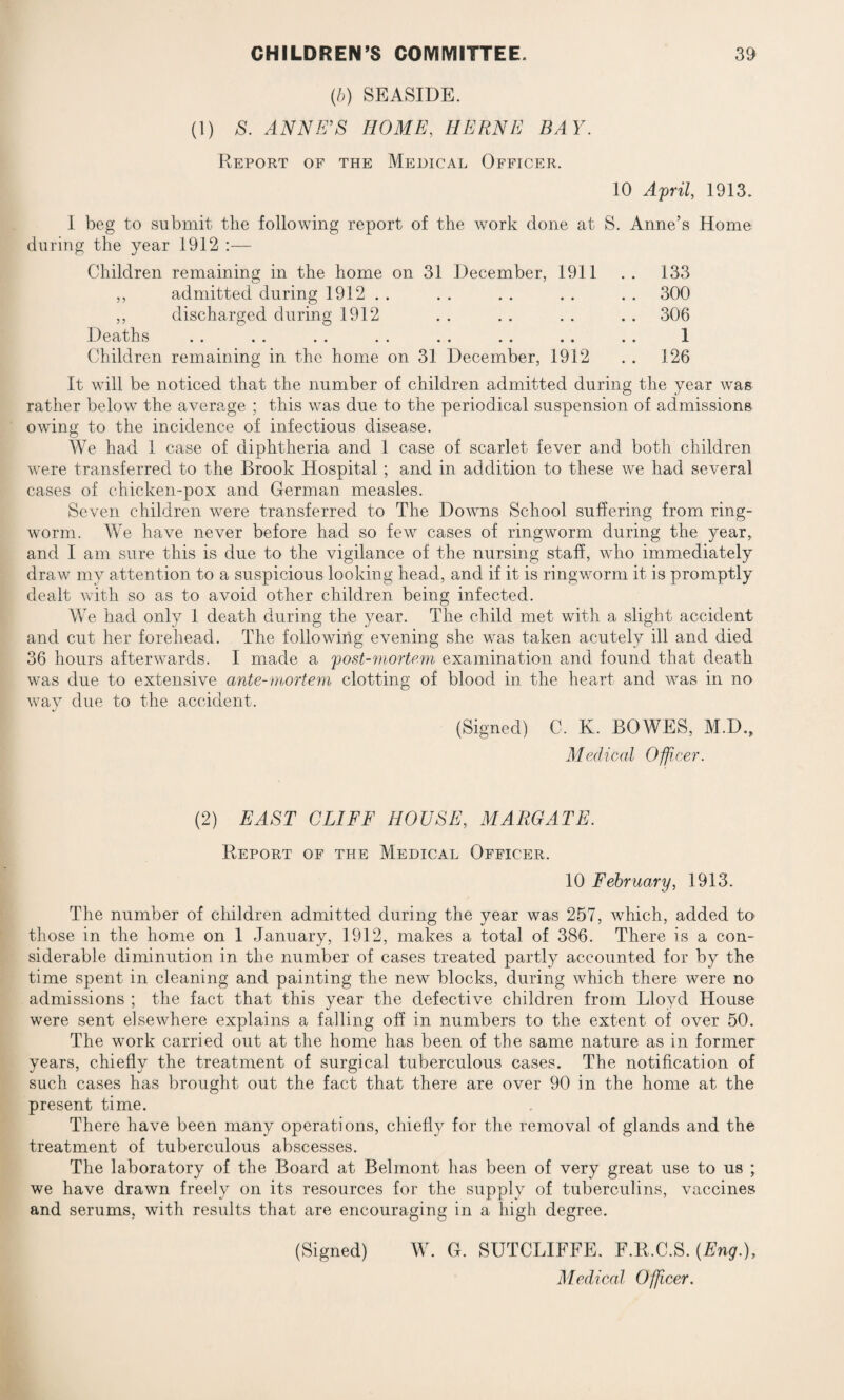 (b) SEASIDE. (1) S. ANNE’S HOME, HERNE BAY. Report of the Medical Officer. 10 April, 1913. I beg to submit the following report of the work done at S. Anne’s Home during the year 1912 :— Children remaining in the home on 31 December, 1911 .. 133 ,, admitted during 1912 . . . . . . . . . . 300 ,, discharged during 1912 . . . . . . . . 306 Deaths .. .. .. .. .. .. .. .. 1 Children remaining in the home on 31 December, 1912 . . 126 It will be noticed that the number of children admitted during the year was rather below the average ; this was due to the periodical suspension of admissions owing to the incidence of infectious disease. We had 1 case of diphtheria and 1 case of scarlet fever and both children were transferred to the Brook Hospital; and in addition to these we had several cases of chicken-pox and German measles. Seven children were transferred to The Downs School suffering from ring¬ worm. We have never before had so few cases of ringworm during the year, and I am sure this is due to the vigilance of the nursing staff, who immediately draw my attention to a suspicious looking head, and if it is ringworm it is promptly dealt with so as to avoid other children being infected. We had only 1 death during the year. The child met with a slight accident and cut her forehead. The following evening she was taken acutely ill and died 36 hours afterwards. I made a post-mortem examination and found that death was due to extensive ante-mortem clotting of blood in the heart and was in no way due to the accident. (Signed) C. K. BOWES, M.D., Medical Officer. (2) EAST CLIFF HOUSE, MARGATE. Report of the Medical Officer. 10 February, 1913. The number of children admitted during the year was 257, which, added to those in the home on 1 January, 1912, makes a total of 386. There is a con¬ siderable diminution in the number of cases treated partly accounted for by the time spent in cleaning and painting the new blocks, during which there were no admissions ; the fact that this year the defective children from Lloyd House were sent elsewhere explains a falling off in numbers to the extent of over 50. The work carried out at the home has been of the same nature as in former years, chiefly the treatment of surgical tuberculous cases. The notification of such cases has brought out the fact that there are over 90 in the home at the present time. There have been many operations, chiefly for the removal of glands and the treatment of tuberculous abscesses. The laboratory of the Board at Belmont has been of very great use to us ; we have drawn freely on its resources for the supply of tuberculins, vaccines and serums, with results that are encouraging in a high degree. (Signed) W. G. SUTCLIFFE. F.R.C.S.(Eng.), Medical Officer.