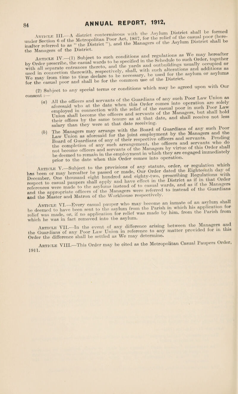 Article III-—A district conterminous wdhthe_ Asy stormed ^“d6 to the »rand the Managers of the Asylum District shall be the Managers of the District. Article IV—(1) Subject to such conditions by Order prescribe, the casual_wards to e SP®C and outbuildings usually occupied or with all separate entrances thereto, ant , .uch alterations and additions as used in connection therewith asylum or asylums We mav from t me to time declare to be necessary, ne useuioi j for the casual poor and shall be for the common use of the District. (2) Subject to any special terms or conditions which may be agreed upon with Our (<,) .TWwC’M? comeY intiYo^tJTaYy |e| euYMinbe°cZeCtr shaU lyJd Yheir offices by the same tenure as at that date, and shall rece.ve not less salary than they were at that date receiving. (h\ The Managers may arrange with the Board of Guardians of any such Poor {b) W uSTsXresaid fir the joint employment by the Managers and he Board of Guardians of any of their respective officers and servants. 1 l g the completion of any such arrangement, the officers and servants who not become officers and servants of the Managers by virtue of this Order shall be deemed to remain in the employment m which they are engaged immediate y prior to the date when this Order comes into operation. 4rticle V —Subject to the provisions of any statute, or^er’ or regulation w^ch has been or may hereafter be passed or made, Our Order dated the Eighteenth day of December One thousand eight hundred and eighty-two, prescribing Regulations with ”t to casual paupers shill apply and have effect in the District as if mMto i Order references were made to the asylums instead of to casual wards, and as if the Mana^ and the appropriate officers of' the Managers were referred to instead of the Guardi and the Master and Matron of the Workhouse respectively. Article VI_Every casual pauper who may become an inmate of an asylum shall be deemed^tn have bee/sent to the Lsylum from the Parish relief was made, or, if no application for relief was made by him, from the 1 ansU tro which he was in fact removed into the asylum. Article VII.—In the event of any difference arising between the Managers and the Guardians of any Poor Law Union in reference to any matter provided for m th Order the difference shall be settled as We may determine. 1911. Article VIII.—This Order may be cited as the Metropolitan Casual Paupers Order,