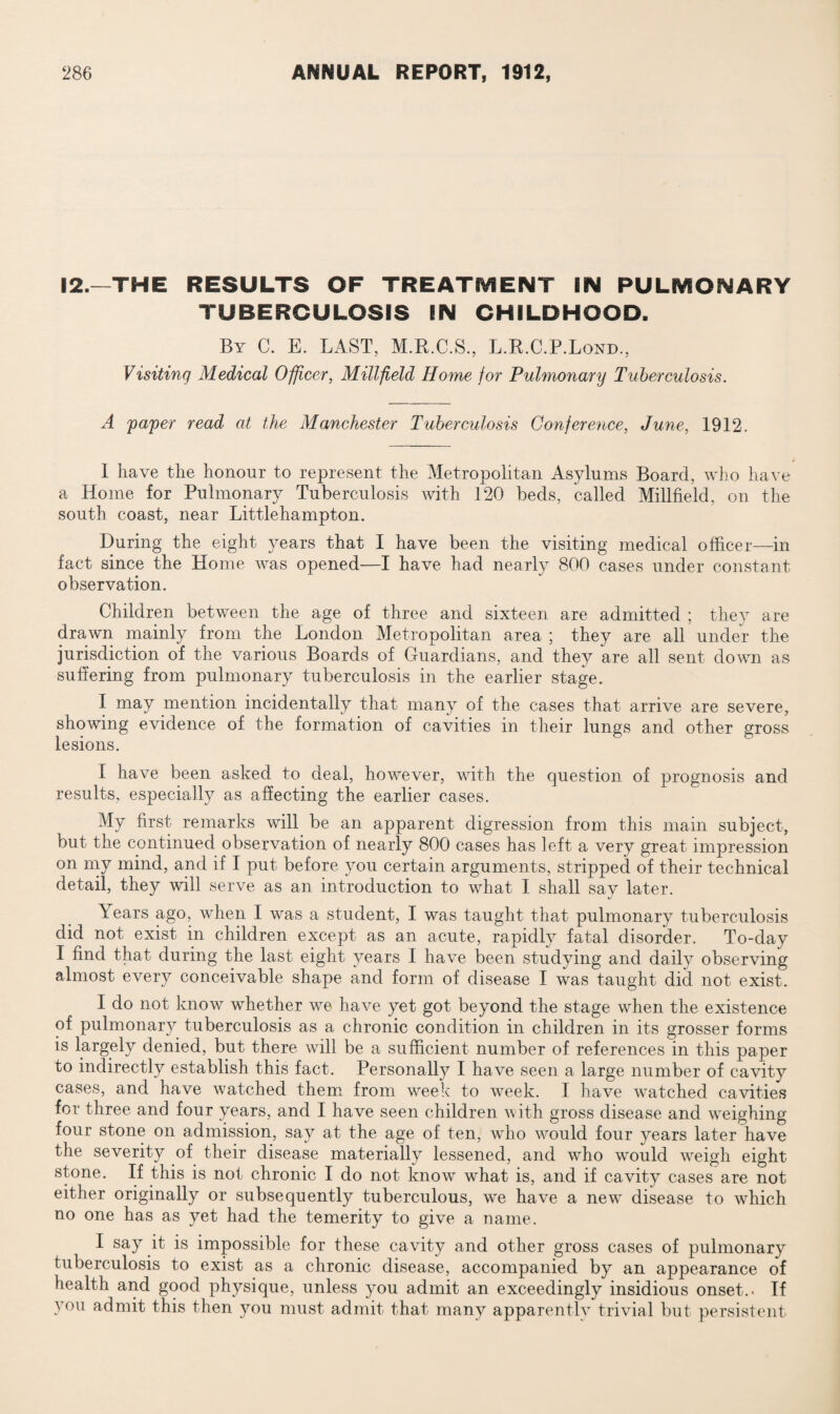 12.—THE RESULTS OF TREATMENT EIM PULMONARY TUBERCULOSIS IN CHILDHOOD. By C. E. LAST, M.R.C.S., L.B.C.P.Lond., Visiting Medical Officer, Millfield Home for Pulmonary Tuberculosis. A paper read at the Manchester Tuberculosis Conference, June, 1912. I have the honour to represent the Metropolitan Asylums Board, who have a Home for Pulmonary Tuberculosis with 120 beds, called Millfield, on the south coast, near Littlehampton. During the eight years that I have been the visiting medical officer—in fact since the Home was opened—I have had nearly 800 cases under constant observation. Children between the age of three and sixteen are admitted ; they are drawn mainly from the London Metropolitan area ; they are all under the jurisdiction of the various Boards of Guardians, and they are all sent down as suffering from pulmonary tuberculosis in the earlier stage. I may mention incidentally that many of the cases that arrive are severe, showing evidence of the formation of cavities in their lungs and other gross lesions. I have been asked to deal, however, with the question, of prognosis and results, especially as affecting the earlier cases. My first remarks will be an apparent digression from this main subject, but the continued observation of nearly 800 cases has left a very great impression on my mind, and if I put before you certain arguments, stripped of their technical detail, they will serve as an introduction to what I shall sav later. Years ago, when I was a student, I was taught that pulmonary tuberculosis did not exist in children except as an acute, rapidly fatal disorder. To-day I find that during the last eight years I have been studying and daily observing almost every conceivable shape and form of disease I was taught did not exist. I do not know whether we have yet got beyond the stage when the existence of pulmonary tuberculosis as a chronic condition in children in its grosser forms is largely denied, but there will be a sufficient number of references in this paper to indirectly establish this fact. Personally I have seen a large number of cavity cases, and have watched them from week to week. I have watched cavities for three and four years, and I have seen children with gross disease and weighing four stone on admission, say at the age of ten, who would four years later have the severity of their disease materially lessened, and who would weigh eight stone. If this is not chronic I do not know what is, and if cavity cases are not either originally or subsequently tuberculous, we have a new disease to which no one has as yet had the temerity to give a name. I say it is impossible for these cavity and other gross cases of pulmonary tuberculosis to exist as a chronic disease, accompanied by an appearance of health and good physique, unless you admit an exceedingly insidious onset.. If you admit this then you must admit that many apparentlv trivial but persistent